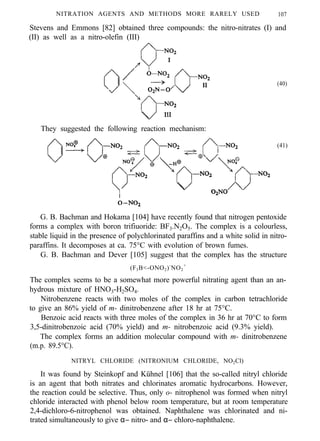 NITRATION AGENTS AND METHODS MORE RARELY USED 107
Stevens and Emmons [82] obtained three compounds: the nitro-nitrates (I) and
(II) as well as a nitro-olefin (III)
(40)
They suggested the following reaction mechanism:
(41)
G. B. Bachman and Hokama [104] have recently found that nitrogen pentoxide
forms a complex with boron trifiuoride: BF3.N2O5. The complex is a colourless,
stable liquid in the presence of polychlorinated paraffins and a white solid in nitro-
paraffins. It decomposes at ca. 75°C with evolution of brown fumes.
G. B. Bachman and Dever [105] suggest that the complex has the structure
(F3B<-ONO2)-
NO2
+
The complex seems to be a somewhat more powerful nitrating agent than an an-
hydrous mixture of HNO3-H2SO4.
Nitrobenzene reacts with two moles of the complex in carbon tetrachloride
to give an 86% yield of m- dinitrobenzene after 18 hr at 75°C.
Benzoic acid reacts with three moles of the complex in 36 hr at 70°C to form
3,5-dinitrobenzoic acid (70% yield) and m- nitrobenzoic acid (9.3% yield).
The complex forms an addition molecular compound with m- dinitrobenzene
(m.p. 89.5°C).
NITRYL CHLORIDE (NITRONIUM CHLORIDE, NO2Cl)
It was found by Steinkopf and Kühnel [106] that the so-called nitryl chloride
is an agent that both nitrates and chlorinates aromatic hydrocarbons. However,
the reaction could be selective. Thus, only o- nitrophenol was formed when nitryl
chloride interacted with phenol below room temperature, but at room temperature
2,4-dichloro-6-nitrophenol was obtained. Naphthalene was chlorinated and ni-
trated simultaneously to give α− nitro- and α− chloro-naphthalene.
 