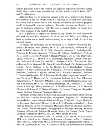 xiv CHEMISTRY AND TECHNOLOGY OF EXPLOSIVES
original processes used in the German and Japanese explosives industries during
World War II which were revealed after the war mainly in CIOS, BIOS, FIAT
and PB publications.
Although there was an enormous increase in the use of explosives for destruc-
tive purposes in the two World Wars it is still true to say that more explosives
have been used in peace than in war. Modern civilization and modern progress
would be impossible without explosives. Particular attention has therefore been
paid to coal-mine explosives (Vol. III). Also a modest chapter on rocket fuels
has been included in the English edition.
It is a pleasure to express my thanks to my friends for their interest in
this work and their kind assistance. To all of them who helped me to bring my
book up to date and to avoid mistakes so easy in so large a book, I express my
warmest thanks.
My thanks are particularly due to: Professor K. K. Andreyev (Moscow), Pro-
fessor J. H. Boyer (New Orleans), Dr. R. S. Cahn (London), Professor W. Cy-
bulski (Mikolów, Poland), Dr. L. Deffet (Brussels), Monsieur A. Diels (Brussels),
Professor Z. Eckstein (Warsaw), Professor H. Erdtman (Stockholm), Professor
A. G. Gorst (Moscow), Professor J. Hackel (Warsaw), Dr. K. Hino (Sanyo-cho,
Japan), Professor E. L. Hirst, F. R. S. (Edinburgh), Ingénieur Général Fleury (Pa-
ris), Professor R. N. Jones (Ottawa), Mr. H. Konopacki, M.Sc. (Warsaw), Mr. Kos-
ciukiewicz, M.Sc. (Warsaw), Dr. Bernard Lewis (Pittsburgh, Pa.), Ingénieur en Chef
Nicolas (Paris), Professor R. G. W. Norrish, F.R.S. (Cambridge), Professor
(Mrs) E. Yu. Orlova (Moscow), Dr. J. Plucinski, (Wroclaw), Professor E. Plazek
(Wroclaw), Professor A. Quilico (Milan), Dr. S. Raczynski (Warsaw), Professor
D. Smolenski (Wroclaw), Dr. S. Ropuszyriski (Wroclaw), Ingénieur General Taver-
nier (Paris), A. T. Thomas, M. SC. (Orpington), Professor A. J. Titov (Moscow),
Academician A. V. Topchiyev (Moscow), Dr. J. Trommel (Ouderkerk aan de Am-
stel, Netherlands), Dr. R. W. Van Dolah (Pittsburgh, Pa.), Professor T. H. West-
heimer (Cambridge, Mass.), Professor C. A. Winkler (Montreal), Dr. E. Wozniak
(Warsaw), Professor G. F. Wright (Toronto), Dr. Mutsuo Yokogawa (Sanyocho, .
Japan), Professor Sukonori Yamamoto (Tokyo).
My thanks are also due to the following organizations and firms which supplied
me with most valuable information, photographs, diagrams, etc.: Aktiebolaget
Bofors (Bofors), Association des Fabricants Belges d’Explosifs (Liege), Aktiebola-
get Chematur (Stockholm), Draiswerke G. m. b. H. (Mannheim-Waldhof), E. I. du
Pant de Nemours & Co (Wilmington, Delaware), Imperial Chemical Industries
Ltd., Nobel Division (Glasgow), Nitroglycerin Aktiebolaget (Gyttorp, Sweden),
Poudreries Réunies de Belgique (Brussels), Service des Poudres (Paris), Thiokol
Chemical Corporation (Bristol, Pa.), Dr. Mario Biazzi (Vevey).
My thanks are also due to: Miss I. A. Nowak, M.Sc. and Mr. W. Kutkiewicz,
M.Sc. who helped me in collecting the literature references, to Mr. L. Stefaniak,
M.Sc. and Mr. J. Kalinowski, M.SC. for their assistance in preparing the indexes, to
Miss D. Chylinska, B. SC. Mrs. A. Malawska, M. Sc. for their fine skilled editorial
 