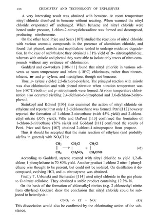 108 CHEMISTRY AND TECHNOLOGY OF EXPLOSIVES
A very interesting result was obtained with benzene. At room temperature
nitryl chloride dissolved in benzene without reacting. When warmed the nitryl
chloride evaporated off unchanged. When benzene and nitryl chloride were
heated under pressure, 1-chloro-2-nitrocyclohexadiene was formed and decomposed,
producing nitrobenzene.
On the other hand Price and Sears [107] studied the reactions of nitryl chloride
with various aromatic compounds in the presence of aluminium chloride, and
found that phenol, anisole and naphthalene tended to undergo oxidative degrada-
tion. In the case of naphthalene they obtained a 31% yield of α− nitronaphthalene,
whereas with anisole and phenol they were able to isolate only traces of nitro com-
pounds without any evidence of chlorination.
Goddard and co-workers [108-111] found that nitryl chloride in various sol-
vents at room temperature and below (-10°C) chlorinates, rather than nitrates,
toluene, m- and p- xylene, and mesitylene, though not benzene.
Thus, p- xylene yielded 2,5-dichloro-p-xylene. The principal reaction with anisole
was also chlorination and with phenol nitration when nitration temperature was
low (-80°C) both o- and p- nitrophenols were formed. At room temperature chlori-
nation also occurred yielding 2,4-dichloro-6-nitrophenol and 3,6-dichloro-2-nitro-
phenol.
Steinkopf and Kühnel [106] also examined the action of nitryl chloride on
ethylene and reported that only 1,2-dichloroethane was formed. Petri [112] however
reported the formation of 1-chloro-2-nitroethane (with 45% yield) and 2-chloro-
ethyl nitrate (35% yield). Ville and DuPont [113] confirmed the formation of
1-chloro-2-nitroethane (50% yield) and Goddard [111] confirmed the results of
Petri. Price and Sears [107] obtained 2-chloro-1-nitropropane from propane.
Thus it should be accepted that the main reaction of ethylene (and probably
olefins in general) with NO2Cl is:
(42)
According to Goddard, styrene reacted with nitryl chloride to yield 1,2-di-
chloro-1-phenylethane in 70-80% yield. Another product 1-chloro-2-nitro-l-phenyl-
ethane was thought to be present, but could not be isolated. On distillation it de-
composed, evolving HCl, and o- nitrostyrene was obtained.
Finally T. Urbanski and Siemaszko [114] used nitryl chloride in the gas phase
to O-nitrate cellulose. They obtained a stable product containing 12.2% N.
On the basis of the formation of chloroalkyl nitrites (e.g. 2-chloroethyl nitrite
from ethylene) Goddard drew the conclusion that nitryl chloride could be sub-
jected to heterolysis :
ClNO2 -> Cl+
+ NO2
-
(43)
This dissociation would also be confirmed by the chlorinating action of the sub-
stance.
 