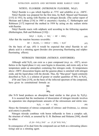 NITRATION AGENTS AND METHODS MORE RARELY USED 109
NITRYL FLUORIDE (NITRONIUM FLOURIDE, NO2F)
Nitryl fluoride is a gas which liquifies at -73°C and solidifies at ca. -160°C.
Nitryl fluoride was prepared for the first time, by Ruff, Manzel and Neumann
[115] in 1932, by acting with fluorine on nitrogen dioxide. (The earlier report of
Moissan and Lebeau [116] in 1905 is uncertain.) Aynsley, C. Hetherington and
Robinson [117] improved the method in 1954 by acting on dry sodium nitrite
with fluorine.
Nitryl fluoride reacts with sulphuric acid according to the following equation
(Hetherington, Hub and Robinson [118]) :
NO2F + H2SO4 -> NO2
+
+ HF + HSO4
-
(44)
After that the reaction becomes reversible:
HF + 2H2SO4 <-> HSO3F + HSO4
-
+ H3O+
(45)
On the basis of eqn. (45) it would be expected that nitryl fluoride in sul-
phuric acid is a nitrating agent (besides also possessing fluorinating and sulpho-
fluorinating effects).
NITROGEN TRIOXIDE (NITROUS ANHYDRIDE)
Although solid N2O3 can exist as a pure compound (m.p. ca. -102°), never-
theless in the liquid phase it very soon begins to dissociate, and exists only at low
temperature under an atmosphere containing free nitrogen oxide. At temperatures
above -100°C dissociation begins and the gaseous phase is enriched with nitrogen
oxide, and the liquid phase with the dioxide. Thus, the “blue-green” liquid commonly
described as N2O3 is a solution of greater or smaller quantities of NO2 in N2O3.
d’Or and Tarte [119], on the basis of the infra-red spectrum of the compound,
have given its constitutional formula as:
(the N-N bond produces an absorption band similar to that given by N2O4).
It is assumed that the mechanism of dissociation of nitrogen trioxide involves
its separation into disproportionate amounts of the nitrosonium and nitrite ions:
N2O3 -> NO+
+ NO2
-
(46)
Hence the formation of nitroso compounds (C-nitroso- and O-nitroso, i.e. nitrous
acid esters) is possible.
Nitrogen trioxide combines with boron trifluoride to form a complex salt,
the structure of which, as assumed by G. B. Bachman and Hokama [104], should
be either:
(F3 B<-NO2 )-
NO+
or (F3 B+
NO)-
NO2
+
In consequence of its dual form the compound can act both as a nitrosating (diazo-
tizing) and as a nitrating agent.
 