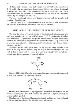 110 CHEMISTRY AND TECHNOLOGY OF EXPLOSIVES
Bachman and Hokama found that benzene was nitrated by the complex in
5-6% yield, whereas nitrotoluene formed gum. If, however, toluene is nitrated
in nitroethane, then 56% of o- nitrotoluene, 1% of p- nitrotoluene and 3% of
2,4-dinitrotoluene are obtained. o- Nitrotoluene can be nitrated to 2,4-dinitro-
toluene by the complex in 40% yield.
The above mentioned authors have diazotized aniline with the complex and
obtained fluorobenzene.
Recently Tedder [120, 121] has shown that by acting directly with the complex
on aromatic hydrocarbons, diazonium salts can be obtained.
NITRIC ACID IN THE PRESENCE OF MERCURIC NITRATE
The catalytic action of mercuric nitrate in the nitration of anthraquinone with
nitric acid was observed in 1906 by Holdermann [122]. Soon after that, Wolffen-
stein and Boters [123] observed the specific influence that mercuric nitrate exer-
cised on the formation of the products of nitration of benzene. They showed that
at a certain concentration of nitric acid, mostly nitrophenols were formed (“oxy-
nitration” reaction).
In his later studies Wolffenstein found that the hydroxyl group could be intro-
duced in this way into the aromatic ring, not only in the case of benzene but also
with its derivatives as well. For example, benzoic acid yielded trinitro-m-hydroxy-
benzoic acid in the presence of mercuric nitrate:
Broders [124] isolated from the nitration products an organomercuric compound
to which he ascribed the following formula:
On this basis Desvergnes [125] suggested a mechanism for nitration in the
presence of mercuric nitrate that assumes the formation of diphenylmercury as
an intermediate product.
Nitrobenzene is also formed besides nitrophenols and this has been explained
by Desvergnes according to the following series of reaction:
 