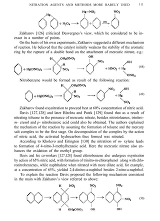 NITRATION AGENTS AND METHODS MORE RARELY USED 111
Zakharov [126] criticized Desvergnes’s view, which he considered to be in-
exact in a number of points.
On the basis of his own experiments, Zakharov suggested a different mechanism
of reaction. He believed that the catalyst initially weakens the stability of the aromatic
ring by the rupture of a double bond on the attachment of mercuric nitrate, e.g.:
(48)
Nitrobenzene would be formed as result of the following reaction:
(49)
Zakharov found oxynitration to proceed best at 60% concentration of nitric acid.
Davis [127,128] and later Blechta and Patek [129] found that as a result of
nitrating toluene in the presence of mercuric nitrate, besides nitrotoluenes, trinitro-
m- cresol and p- nitrobenzoic acid could also be obtained. The authors explained
the mechanism of the reaction by assuming the formation of toluene and the mercury
salt complex to be the first stage. On decomposition of the complex by the action
of nitric acid, the activated hydrocarbon thus formed was nitrated.
According to Kholevo and Eitington [130] the nitratiton of m- xylene leads
to formation of 4-nitro-3-methylbenzoic acid. Here the mercuric nitrate also en-
hances the oxidation of the methyl group.
Davis and his co-workers [127,128] found chlorobenzene also undergoes oxynitration
by action of 65% nitric acid, with formation of trinitro-m-chlorophenol along with chlo-
ronitrobenzenes, while naphthalene when nitrated with more dilute acid, for example,
at a concentration of 65%, yielded 2,4-dinitro-a-naphthol besides 2-nitro-a-naphthol.
To explain the reaction Davis proposed the following mechanism consistent
in the main with Zakharov’s view referred to above:
(50)
 