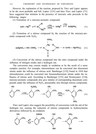 112 CHEMISTRY AND TECHNOLOGY OF EXPLOSIVES
However, the explanation of the reaction, proposed by Titov and Laptev appears
to be the most probable and full. Laptev [131] and later Titov and Laptev [71]
have suggested that nitration in the presence of mercuric salts proceeds in the
following stages:
(1) Formation of a mercury-aromatic compound:
(51)
(2) Formation of a nitroso compound by the reaction of the mercury-aro-
matic compound with N2O4:
(52)
(3) Conversion of the nitroso compound into the nitro compound under the
influence of nitrogen oxides and a hydrogen ion.
The conversion may consist simply in oxidation or be the result of a more
complex reaction. For example, nitrosotoluene can be converted into diazonium
nitrate under the influence of nitrous acid. Bamberger [132] found in 1918 that
nitrosobenzene could be converted into benzenediazonium nitrate under the in-
fluence of nitrous acid. According to Bamberger [133] and Nesmeyanov [134],
mercury-aromatic compounds also give nitrates of corresponding diazonium com-
pounds under the influence of N2O3, presumably also through nitroso compounds.
(53)
Titov and Laptev also suggest the possibility of conversions with the aid of the
hydrogen ion, causing the reduction of nitroso compounds to hydroxylamine
derivatives followed by an oxidation:
 