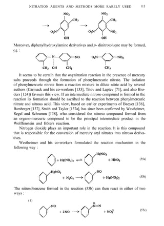 NITRATION AGENTS AND METHODS MORE RARELY USED 113
Moreover, diphenylhydroxylamine derivatives and p- dinitrotoluene may be formed,
e.g. :
It seems to be certain that the oxynitration reaction in the presence of mercury
salts proceeds through the formation of phenylmercuric nitrate. The isolation
of phenylmercuric nitrate from a reaction mixture in dilute nitric acid by several
authors (Carmack and his co-workers [135], Titov and Laptev [71], and also Bro-
ders [124]) favours this view. If an intermediate nitroso compound is formed in the
reaction its formation should be ascribed to the reaction between phenylmercuric
nitrate and nitrous acid. This view, based on earlier experiments of Baeyer [136],
Bamberger [137], Smith and Taylor [137a], has since been confirmed by Westheimer,
Segel and Schramm [138], who considered the nitroso compound formed from
an organo-mercuric compound to be the principal intermediate product in the
Wolffenstein and Böters reaction.
Nitrogen dioxide plays an important role in the reaction. It is this compound
that is responsible for the conversion of mercury aryl nitrates into nitroso deriva-
tives.
Westheimer and his co-workers formulated the reaction mechanism in the
following way :
(55a)
(55b)
The nitrosobenzene formed in the reaction (55b) can then react in either of two
ways :
(1)
(55c)
 