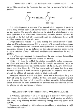 NITRATION AGENTS AND METHODS MORE RARELY USED 115
group. This was shown by Ogata and Tsuchida [40] by means of the following
reaction:
(57)
It is rather important to note that if an aromatic nitro compound is the sub-
stance being nitrated, addition of mercuric nitrate to the nitric acid has no effect
on the reaction. For example, nitrobenzene is nitrated to dinitrobezene in the
same yield both in the presence of a mercury salt and in its absence. This can be
explained by the fact that nitro compounds such as nitrobenzene do not yield
addition product with mercuric salts.
Wright and his co-workers [141] found mercury plus a small amount of alumi-
nium (ca. 2%) and manganese (ca. 5%) to be a more efficient catalyst than mercury
alone. The experiments have shown that mercury increases the reaction rate while
manganese, though it has no influence on the principal reaction, assists in the
complete oxidation of oxalic acid which would otherwise contaminate the reaction
product.
It is of interest to point out the observation of the above authors that addition
of copper and especially vanadium inhibits the reaction.
McKie [142] found the yield of the nitration product to be higher when mercu-
ric nitrate was present in nitric acid. Thus for example, phenanthrene, when ni-
trated with anhydrous nitric acid in the presence of Hg(NO3)2, gave nitrophenan-
threne in a yield higher by 13% than when nitric acid alone had been used.
Likewise the yields of nitro derivatives of phenol and α− naphthol could be in-
creased by addition of mercuric nitrate to dilute nitric acid.
Numerous industrial studies have been carried out to investigate the possi-
bility of using the oxynitration method for the commercial production of picric
acid. However, they have failed to provide a reliable method for industrial appli-
cation. Particulars on some experiments on the industrial scale are dealt with in
the chapter on nitro derivatives of phenol.
NITRATING MIXTURES WITH STRONG OXIDIZING AGENTS
T. Urbanski, Semenczuk et al. [143] developed a method of “nitroxidation”
that consists in nitrating an aromatic hydrocarbon which contain an aliphatic
side chain, using nitrating mixtures containing strongly oxidizing agents, such
as CrO3.
Toluene can be nitrated to yield p- nitrobenzoic acid and p- nitrotoluene to yield
2,4-dinitrobenzoic acid :
 