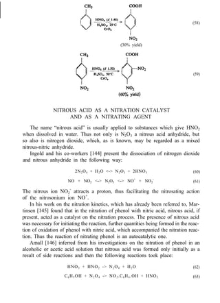(58)
(30% yield)
(59)
NITROUS ACID AS A NITRATION CATALYST
AND AS A NITRATING AGENT
The name “nitrous acid” is usually applied to substances which give HNO2
when dissolved in water. Thus not only is N2O3 a nitrous acid anhydride, but
so also is nitrogen dioxide, which, as is known, may be regarded as a mixed
nitrous-nitric anhydride.
Ingold and his co-workers [144] present the dissociation of nitrogen dioxide
and nitrous anhydride in the following way:
2N2O4 + H2O <-> N2O3 + 2HNO3 (60)
NO + NO2 <-> N2O3 <-> NO+
+ NO2
-
(61)
The nitrous ion NO2
-
attracts a proton, thus facilitating the nitrosating action
of the nitrosonium ion NO+
.
In his work on the nitration kinetics, which has already been referred to, Mar-
tinsen [145] found that in the nitration of phenol with nitric acid, nitrous acid, if
present, acted as a catalyst on the nitration process. The presence of nitrous acid
was necessary for initiating the reaction, further quantities being formed in the reac-
tion of oxidation of phenol with nitric acid, which accompanied the nitration reac-
tion. Thus the reaction of nitrating phenol is an autocatalytic one.
Amall [146] inferred from his investigations on the nitration of phenol in an
alcoholic or acetic acid solution that nitrous acid was formed only initially as a
result of side reactions and then the following reactions took place:
HNO3 + HNO2 -> N2O4 + H2O (62)
C6H5OH + N2O4 -> NO2.C6H4.OH + HNO2 (63)
 