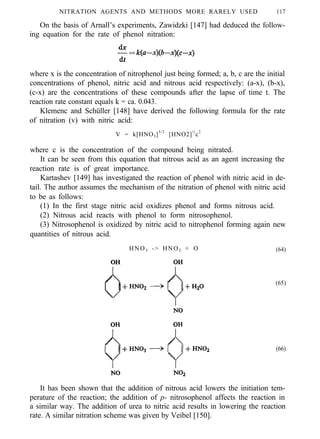 NITRATION AGENTS AND METHODS MORE RARELY USED 117
On the basis of Arnall’s experiments, Zawidzki [147] had deduced the follow-
ing equation for the rate of phenol nitration:
where x is the concentration of nitrophenol just being formed; a, b, c are the initial
concentrations of phenol, nitric acid and nitrous acid respectively: (a-x), (b-x),
(c-x) are the concentrations of these compounds after the lapse of time t. The
reaction rate constant equals k = ca. 0.043.
Klemenc and Schüller [148] have derived the following formula for the rate
of nitration (v) with nitric acid:
V = k[HNO3]5/2
[HNO2]½
c2
where c is the concentration of the compound being nitrated.
It can be seen from this equation that nitrous acid as an agent increasing the
reaction rate is of great importance.
Kartashev [149] has investigated the reaction of phenol with nitric acid in de-
tail. The author assumes the mechanism of the nitration of phenol with nitric acid
to be as follows:
(1) In the first stage nitric acid oxidizes phenol and forms nitrous acid.
(2) Nitrous acid reacts with phenol to form nitrosophenol.
(3) Nitrosophenol is oxidized by nitric acid to nitrophenol forming again new
quantities of nitrous acid.
HNO3 -> HNO2 + O (64)
(65)
(66)
It has been shown that the addition of nitrous acid lowers the initiation tem-
perature of the reaction; the addition of p- nitrosophenol affects the reaction in
a similar way. The addition of urea to nitric acid results in lowering the reaction
rate. A similar nitration scheme was given by Veibel [150].
 