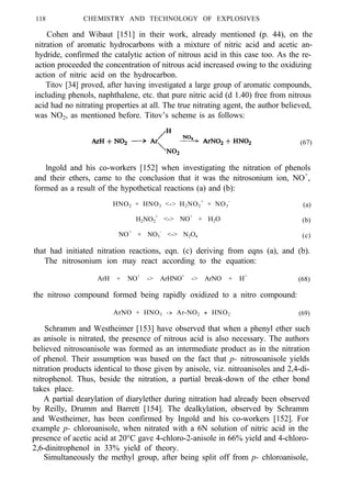 118 CHEMISTRY AND TECHNOLOGY OF EXPLOSIVES
Cohen and Wibaut [151] in their work, already mentioned (p. 44), on the
nitration of aromatic hydrocarbons with a mixture of nitric acid and acetic an-
hydride, confirmed the catalytic action of nitrous acid in this case too. As the re-
action proceeded the concentration of nitrous acid increased owing to the oxidizing
action of nitric acid on the hydrocarbon.
Titov [34] proved, after having investigated a large group of aromatic compounds,
including phenols, naphthalene, etc. that pure nitric acid (d 1.40) free from nitrous
acid had no nitrating properties at all. The true nitrating agent, the author believed,
was NO2, as mentioned before. Titov’s scheme is as follows:
(67)
lngold and his co-workers [152] when investigating the nitration of phenols
and their ethers, came to the conclusion that it was the nitrosonium ion, NO+
,
formed as a result of the hypothetical reactions (a) and (b):
HNO2 + HNO3 <-> H2NO2
+
+ NO3
-
(a)
H2NO2
+
<-> NO+
+ H2O (b)
NO+
+ NO3
-
<-> N2O4 (c)
that had initiated nitration reactions, eqn. (c) deriving from eqns (a), and (b).
The nitrosonium ion may react according to the equation:
ArH + NO+
-> ArHNO+
-> ArNO + H+
(68)
the nitroso compound formed being rapidly oxidized to a nitro compound:
ArNO + HNO3 -> Ar-NO2 + HNO2 (69)
Schramm and Westheimer [153] have observed that when a phenyl ether such
as anisole is nitrated, the presence of nitrous acid is also necessary. The authors
believed nitrosoanisole was formed as an intermediate product as in the nitration
of phenol. Their assumption was based on the fact that p- nitrosoanisole yields
nitration products identical to those given by anisole, viz. nitroanisoles and 2,4-di-
nitrophenol. Thus, beside the nitration, a partial break-down of the ether bond
takes place.
A partial dearylation of diarylether during nitration had already been observed
by Reilly, Drumm and Barrett [154]. The dealkylation, observed by Schramm
and Westheimer, has been confirmed by Ingold and his co-workers [152]. For
example p- chloroanisole, when nitrated with a 6N solution of nitric acid in the
presence of acetic acid at 20°C gave 4-chloro-2-anisole in 66% yield and 4-chloro-
2,6-dinitrophenol in 33% yield of theory.
Simultaneously the methyl group, after being split off from p- chloroanisole,
 