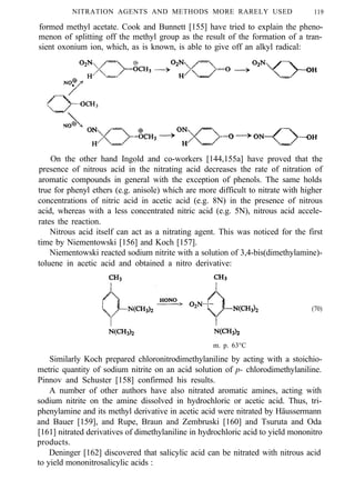 NITRATION AGENTS AND METHODS MORE RARELY USED 119
formed methyl acetate. Cook and Bunnett [155] have tried to explain the pheno-
menon of splitting off the methyl group as the result of the formation of a tran-
sient oxonium ion, which, as is known, is able to give off an alkyl radical:
On the other hand Ingold and co-workers [144,155a] have proved that the
presence of nitrous acid in the nitrating acid decreases the rate of nitration of
aromatic compounds in general with the exception of phenols. The same holds
true for phenyl ethers (e.g. anisole) which are more difficult to nitrate with higher
concentrations of nitric acid in acetic acid (e.g. 8N) in the presence of nitrous
acid, whereas with a less concentrated nitric acid (e.g. 5N), nitrous acid accele-
rates the reaction.
Nitrous acid itself can act as a nitrating agent. This was noticed for the first
time by Niementowski [156] and Koch [157].
Niementowski reacted sodium nitrite with a solution of 3,4-bis(dimethylamine)-
toluene in acetic acid and obtained a nitro derivative:
(70)
m. p. 63°C
Similarly Koch prepared chloronitrodimethylaniline by acting with a stoichio-
metric quantity of sodium nitrite on an acid solution of p- chlorodimethylaniline.
Pinnov and Schuster [158] confirmed his results.
A number of other authors have also nitrated aromatic amines, acting with
sodium nitrite on the amine dissolved in hydrochloric or acetic acid. Thus, tri-
phenylamine and its methyl derivative in acetic acid were nitrated by Häussermann
and Bauer [159], and Rupe, Braun and Zembruski [160] and Tsuruta and Oda
[161] nitrated derivatives of dimethylaniline in hydrochloric acid to yield mononitro
products.
Deninger [162] discovered that salicylic acid can be nitrated with nitrous acid
to yield mononitrosalicylic acids :
 