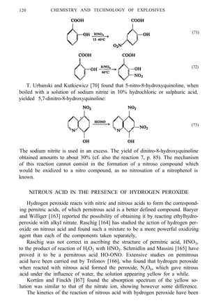 120 CHEMISTRY AND TECHNOLOGY OF EXPLOSIVES
(71)
(72)
T. Urbanski and Kutkiewicz [70] found that 5-nitro-8-hydroxyquinoline, when
boiled with a solution of sodium nitrite in 10% hydrochloric or sulphuric acid,
yielded 5,7-dinitro-8-hydroxyquinoline:
(73)
The sodium nitrite is used in an excess. The yield of dinitro-8-hydroxyquinoline
obtained amounts to about 30% (cf. also the reaction 7, p. 85). The mechanism
of this reaction cannot consist in the formation of a nitroso compound which
would be oxidized to a nitro compound, as no nitrosation of a nitrophenol is
known.
NITROUS ACID IN THE PRESENCE OF HYDROGEN PEROXIDE
Hydrogen peroxide reacts with nitric and nitrous acids to form the correspond-
ing pernitric acids, of which pernitrous acid is a better defined compound. Baeyer
and Williger [163] reported the possibility of obtaining it by reacting ethylhydro-
peroxide with alkyl nitrate. Raschig [164] has studied the action of hydrogen per-
oxide on nitrous acid and found such a mixture to be a more powerful oxidizing
agent than each of the components taken separately.
Raschig was not correct in ascribing the structure of pernitric acid, HNO3,
to the product of reaction of H2O2 with HNO2. Schmidlin and Massini [165] have
proved it to be a pernitrous acid HO-ONO. Extensive studies on pernitrous
acid have been carried out by Trifonov [166], who found that hydrogen peroxide
when reacted with nitrous acid formed the peroxide, N2O6, which gave nitrous
acid under the influence of water, the solution appearing yellow for a while.
Kortüm and Finckh [I67] found the absorption spectrum of the yellow so-
lution was similar to that of the nitrate ion, showing however some difference.
The kinetics of the reaction of nitrous acid with hydrogen peroxide have been
 