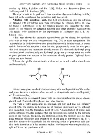 NITRATION AGENTS AND METHODS MORE RARELY USED 121
studied by Shills, Rybakov and Pal [168], Shilov and Stepanova [169] and
Halfpenny and P. L. Robinson [170].
The experiments so far performed have sometimes been contradictory, but they
have led to the conclusion that pernitrous acid does exist.
Nitration with pernitrous acid. The first investigations into the nitration
of benzene with per-nitrous acid were performed by Trifonov [166]. In 1922
he found o- nitrophenol to be the reaction product and suggested the appli-
cation of the reaction for detecting benzene and other aromatic hydrocarbons.
His results were confirmed by the experiments of Halfpenny and P. L. Ro-
binson [170].
It has been shown that aromatic hydrocarbons can be nitrated by pernitrous
acid even at very low acid concentrations (e.g. 2%) at room temperature. The
hydroxylation of the hydrocarbon takes place simultaneously in many cases. A charac-
teristic feature of the reaction is that the nitro group mostly takes the meta posi-
tion with respect to the substituent already present. If a nitro and a hydroxyl group
are introduced simultaneously the hydroxyl group nearly always takes the ortho
or para position with respect to the substituent already present. Diphenyl deriv-
atives are also formed.
Toluene also yields nitro derivatives of o- and p- cresol besides nitrotoluenes
and benzaldehyde :
Nitrobenzene gives m- dinitrobenzene along with small quantities of the ortho-
and para- isomers, a mixture of o-, m- and p- nitrophenols and a small quantity
of 3,3’-dinitrodiphenyl.
Chlorobenzene is converted mainly into m- chloronitrobenzene and o- chloro-
phenol and 2-nitro-4-chlorophenol are also formed.
The yield of nitro compounds is, however, not high and does not generally
exceed 10%. The method is therefore not of practical importance as yet, although
it is interesting from the theoretical point of view. A high dilution of nitrous acid
during nitration provides evidence that the nitronium ion cannot be the nitrating
agent in the reaction. Halfpenny and Robinson assume the nitration does not take
place through nitrosation and oxidation as in the case of nitrophenols (p. 117),
and they advance the hypothesis that the nitrating action of pernitrous acid con-
sists in the formation of a free aromatic radical, which reacts with nitrogen dioxide,
split off from the pernitrous acid:
HOONO -> HO* + *NO2 (74)
 