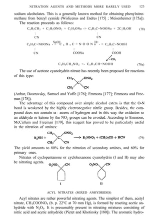 NITRATION AGENTS AND METHODS MORE RARELY USED 123
sodium alcoholates. This is a generally known method for obtaining phenylnitro-
methane from benzyl cyanide (Wislicenus and Endres [175] ; Meisenheimer [175a]).
The reaction proceeds as follows:
C6H5CH2 + C2H5ONO2 + C2H5ONa -> C6H5C=NOONa + 2C2H5OH
I I
CN CN
(78)
C6H5C=NOONa
NaOH H+
- > C 6 H 5 C = N O O N a - > C6H5C=NOOH
I I I
CN COONa COOH
C6 H5 CH2 NO2 <- C6 H5 CH=NOOH (78a)
The use of acetone cyanohydrin nitrate has recently been proposed for reactions
of this type:
(Anbar, Dostrovsky, Samuel and Yoffe [176]; Emmons [177]; Emmons and Free-
man [178]).
The advantage of this compound over simple alcohol esters is that the O-N
bond is weakened by the highly electronegative nitrile group. Besides, the com-
pound does not contain α− atoms of hydrogen and in this way the oxidation to
an aldehyde or ketone by the NO2 groups can be avoided. According to Emmons,
McCallum and Freeman [179], this reagent has proved to be particularly useful
in the nitration of amines:
(79)
The yield amounts to 80% for the nitration of secondary amines, and 60% for
primary ones.
Nitrates of cyclopentanone or cyclohexanone cyanohydrin (I and II) may also
be nitrating agents.
I II
ACYL NITRATES (MIXED ANHYDRIDES)
Acyl nitrates are rather powerful nitrating agents. The simplest of them, acetyl
nitrate, CH3COONO2 (b. p. 22°C at 70 mm Hg), is formed by reacting acetic an-
hydride with N2O5. It is presumably present in nitrating mixtures consisting of
nitric acid and acetic anhydride (Pictet and Khotinsky [180]). The aromatic hydro-
 