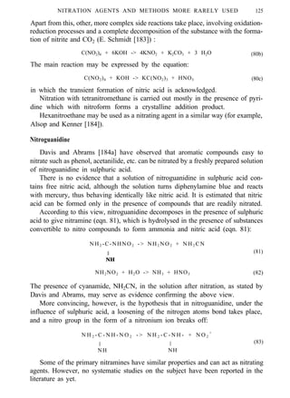 NITRATION AGENTS AND METHODS MORE RARELY USED 125
Apart from this, other, more complex side reactions take place, involving oxidation-
reduction processes and a complete decomposition of the substance with the forma-
tion of nitrite and CO2 (E. Schmidt [183]) :
C(NO2)4 + 6KOH -> 4KNO2 + K2CO3 + 3 H2O
The main reaction may be expressed by the equation:
(80b)
C(NO2)4 + KOH -> KC(NO2)3 + HNO3 (80c)
in which the transient formation of nitric acid is acknowledged.
Nitration with tetranitromethane is carried out mostly in the presence of pyri-
dine which with nitroform forms a crystalline addition product.
Hexanitroethane may be used as a nitrating agent in a similar way (for example,
Alsop and Kenner [184]).
Nitroguanidine
Davis and Abrams [184a] have observed that aromatic compounds easy to
nitrate such as phenol, acetanilide, etc. can be nitrated by a freshly prepared solution
of nitroguanidine in sulphuric acid.
There is no evidence that a solution of nitroguanidine in sulphuric acid con-
tains free nitric acid, although the solution turns diphenylamine blue and reacts
with mercury, thus behaving identically like nitric acid. It is estimated that nitric
acid can be formed only in the presence of compounds that are readily nitrated.
According to this view, nitroguanidine decomposes in the presence of sulphuric
acid to give nitramine (eqn. 81), which is hydrolysed in the presence of substances
convertible to nitro compounds to form ammonia and nitric acid (eqn. 81):
NH2 -C-NHNO2 -> NH2 NO2 + NH2 CN
II (81)
NH
NH2NO2 + H2O -> NH3 + HNO3 (82)
The presence of cyanamide, NH2CN, in the solution after nitration, as stated by
Davis and Abrams, may serve as evidence confirming the above view.
More convincing, however, is the hypothesis that in nitroguanidine, under the
influence of sulphuric acid, a loosening of the nitrogen atoms bond takes place,
and a nitro group in the form of a nitronium ion breaks off:
N H 2 - C - N H - N O 2 - > N H 2 - C - N H - + N O 2
+
II II (83)
NH NH
Some of the primary nitramines have similar properties and can act as nitrating
agents. However, no systematic studies on the subject have been reported in the
literature as yet.
 