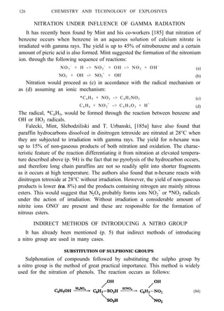 126 CHEMISTRY AND TECHNOLOGY OF EXPLOSIVES
NITRATION UNDER INFLUENCE OF GAMMA RADIATION
It has recently been found by Mint and his co-workers [185] that nitration of
benzene occurs when benzene in an aqueous solution of calcium nitrate is
irradiated with gamma rays. The yield is up to 45% of nitrobenzene and a certain
amount of picric acid is also formed. Mint suggested the formation of the nitronium
ion. through the following sequence of reactions:
NO3
-
+ H -> NO2
-
+ OH -> NO2 + OH-
(a)
NO2 + OH -> NO2
+
+ OH-
(b)
Nitration would proceed as (c) in accordance with the radical mechanism or
as (d) assuming an ionic mechanism:
*C6H5 + NO2 -> C6H5NO2
C6 H6 + NO2
+
-> C6 H5 O2 + H+
(c)
(d)
The radical, *C6H5, would be formed through the reaction between benzene and
OH or HO2 radicals.
Falecki, Mint, Slebodziliski and T. Urbanski, [185a] have also found that
paraffin hydrocarbons dissolved in dinitrogen tetroxide are nitrated at 28°C when
they are subjected to irradiation with gamma rays. The yield for n-hexane was
up to 15% of non-gaseous products of both nitration and oxidation. The charac-
teristic feature of the reaction differentiating it from nitration at elevated tempera-
ture described above (p. 94) is the fact that no pyrolysis of the hydrocarbon occurs,
and therefore long chain paraffins are not so readily split into shorter fragments
as it occurs at high temperature. The authors also found that n-hexane reacts with
dinitrogen tetroxide at 28°C without irradiation. However, the yield of non-gaseous
products is lower (ca. 8%) and the products containing nitrogen are mainly nitrous
esters. This would suggest that N2O4 probably forms ions NO2
+
or *NO2 radicals
under the action of irradiation. Without irradiation a considerable amount of
nitrite ions ONO-
are present and these are responsible for the formation of
nitrous esters.
INDIRECT METHODS OF INTRODUCING A NITRO GROUP
It has already been mentioned (p. 5) that indirect methods of introducing
a nitro group are used in many cases.
SUBSTITUTION OF SULPHONIC GROUPS
Sulphonation of compounds followed by substituting the sulpho group by
a nitro group is the method of great practical importance. This method is widely
used for the nitration of phenols. The reaction occurs as follows:
(84)
 