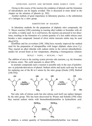NITRATION AGENTS AND METHODS MORE RARELY USED 127
Owing to this course of the reaction the oxidation of phenols and the formation
of side-products can be largely avoided. This is discussed in more detail in the
chapter on the nitration of phenols (p. 502).
Another method, of great importance in laboratory practice, is the substitution
of a halogen by a nitro group.
SUBSTITUTION OF HALOGEN
In laboratory methods for the preparation of aliphatic nitro compounds, the
V. Meyer reaction [186] consisting in reacting alkyl iodides or bromides with sil-
ver nitrite, is widely used. As is well known, the reaction can proceed in two direc-
tions, resulting in the formation of a certain quantity of a less stable nitrous ester
besides a nitro compound. Instead of silver nitrite mercuric nitrite may be used
(Ray[187]).
Kornblum and his co-workers [188, 188a] have recently improved the method
used for the preparation of nitroparaffins with longer aliphatic chain (over C8).
They reacted an alkyl chloride with sodium nitrite in the solvent (dimethylform-
amide) for several hours at low temperature, obtaining a homogeneous solution:
RCH2Cl + NaNO2 -> RCH2NO2 + NaCl (85)
The addition of urea to the reacting system prevents side reactions, e.g. the formation
of nitrous esters. The yield amounts to about 60%.
In aromatic compounds such a reaction is possible only in the case of polybro-
mo- or polyiodo-derivatives of phenol. Sodium nitrite and acetic acid may be used
for replacing one of the Br or I atoms by the nitro group (Zincke [189], Raiford
[190-193]):
Not only salts of nitrous acids but also nitrous acid itself can replace halogen
by the nitro group. This has been discovered by Wuster and Scheibe [194] when
they reacted sodium nitrite with bromodimethylaniniline in hydrochloric acid:
(87)
In addition, a certain quantity of bromonitrosodimethylaniline was formed.
 