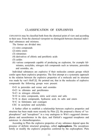 CLASSIFICATION OF EXPLOSIVES
EXPLOSIVES may be classified both from the chemical point of view and according
to their uses. From the chemical viewpoint we distinguish between chemical indivi-
dual substances and mixtures.
The former are divided into:
(1) nitro compounds
(2) nitric esters
(3) nitramines
(4) derivatives of chloric and perchloric acids
(5) azides
(6) various compounds capable of producing an explosion, for example ful-
minates, acetylides, nitrogen rich compounds such as tetrazene, peroxides
and ozonides, etc.
Individual substances are explosive if their molecules contain groups which
confer upon them explosive properties. The first attempt at a systematic approach
to the relation between the explosive properties of a molecule and its structure
was made by van’t Hoff [l]. He pointed out, that in the molecules of explosive
compounds the following groups were present:
O-O in peroxides and ozone and ozonides
O-Cl in chlorates and perchlorates
N-Cl in nitrogen chloride
N=O in nitro compounds, nitric acid esters and salts
N=N in diazo compounds, hydrazoic acid, its salts and esters
N=C in fulminates and cyanogen
CEC in acetylene and acetylides.
A further effort to establish a relationship between explosive properties and
structure has been made more recently by Plets [2]. He proposed a theory of “ex-
plosophores” and “auxoploses” in a way analogous to Witt’s suggested chromo-
phores and auxochromes in the dyes, and Ehrlich’s suggested toxophores and
autotoxes in chemotherapeutics.
According to Plets the explosive properties of any substance depend upon the
presence of definite structural groupings, called explosophores. The auxoploses
fortify or modify the explosive properties conferred by the explosophore. Plets
[1]
 