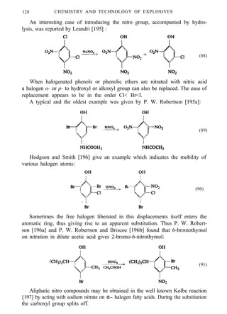 128 CHEMISTRY AND TECHNOLOGY OF EXPLOSIVES
An interesting case of introducing the nitro group, accompanied by hydro-
lysis, was reported by Leandri [195] :
(88)
When halogenated phenols or phenolic ethers are nitrated with nitric acid
a halogen o- or p- to hydroxyl or alkoxyl group can also be replaced. The ease of
replacement appears to be in the order Cl< Br<I.
A typical and the oldest example was given by P. W. Robertson [195a]:
(89)
Hodgson and Smith [196] give an example which indicates the mobility of
various halogen atoms:
(90)
Sometimes the free halogen liberated in this displacements itself enters the
aromatic ring, thus giving rise to an apparent substitution. Thus P. W. Robert-
son [196a] and P. W. Robertson and Briscoe [196b] found that 6-bromothymol
on nitration in dilute acetic acid gives 2-bromo-6-nitrothymol:
(91)
Aliphatic nitro compounds may be obtained in the well known Kolbe reaction
[197] by acting with sodium nitrate on α− halogen fatty acids. During the substitution
the carboxyl group splits off.
 