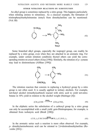 NITRATION AGENTS AND METHODS MORE RARELY USED 129
OTHER NITRATION REACTIONS BY SUBSTITUTION
An alkyl group is sometimes replaced by a nitro group. This happens particularly
when nitrating amines to nitramines. As a classical example, the formation of
trinitrophenylmethylnitramine (tetryl) from dimethylaniline can be mentioned:
(Vol. III)
(92)
Some branched alkyl groups, especially the isopropyl group, can readily be
replaced by a nitro group, even when they are attached to an aromatic ring. For
example, under certain nitration conditions thymol ethers can yield the corre-
sponding trinitro-m-cresol ethers (Giua [198]). Similarly, the nitration of p- cymene
may lead to dinitrotoluene (Alfthan [199]):
(93)
The nitration reaction that consists in replacing a hydroxyl group by a nitro
group is not often used. It is usually applied to tertiary alcohols. For example,
tert-butyl alcohol (trimethylcarbinol) reacted with nitric acid to yield tert-nitro-
butane in 10% yield in relation to the alcohol weight (Haitinger [4]):
(CH3)3COH (CH3)3CNO2 (94)
In the aliphatic series the substitution of a carboxyl group by a nitro group
can only be accomplished with a small yield. gem-Dinitropropane, for example, is
obtained from isobutyric acid (Bredt [200]):
( C H 3 ) 2 C H C O O H ( C H 3 ) 2 C ( N O 2 ) 2 (95)
In the aromatic series such a reaction is more often observed. For example,
p- dimethylaminobenzoic acid can be nitrated to 2,4-dinitrodimethylaniline (Re-
verdin [201]) :
 