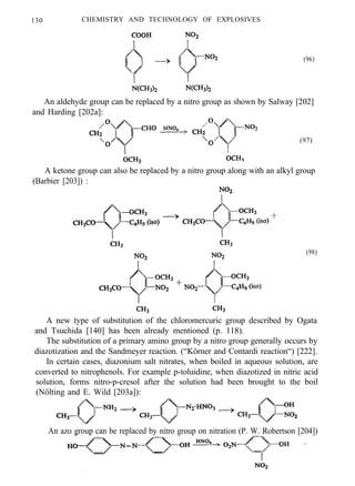130 CHEMISTRY AND TECHNOLOGY OF EXPLOSIVES
(96)
An aldehyde group can be replaced by a nitro group as shown by Salway [202]
and Harding [202a]:
(97)
A ketone group can also be replaced by a nitro group along with an alkyl group
(Barbier [203]) :
(98)
A new type of substitution of the chloromercuric group described by Ogata
and Tsuchida [140] has been already mentioned (p. 118).
The substitution of a primary amino group by a nitro group generally occurs by
diazotization and the Sandmeyer reaction. (“Körner and Contardi reaction“) [222].
In certain cases, diazonium salt nitrates, when boiled in aqueous solution, are
converted to nitrophenols. For example p-toluidine, when diazotized in nitric acid
solution, forms nitro-p-cresol after the solution had been brought to the boil
(Nölting and E. Wild [203a]):
An azo group can be replaced by nitro group on nitration (P. W. Robertson [204])
 