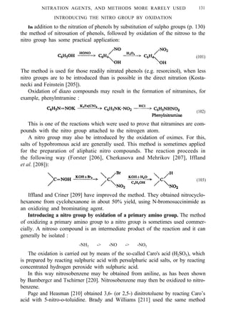 NITRATION AGENTS, AND METHODS MORE RARELY USED 131
INTRODUCING THE NITRO GROUP BY OXIDATION
In addition to the nitration of phenols by substitution of sulpho groups (p. 130)
the method of nitrosation of phenols, followed by oxidation of the nitroso to the
nitro group has some practical application:
(101)
The method is used for those readily nitrated phenols (e.g. resorcinol), when less
nitro groups are to be introduced than is possible in the direct nitration (Kosta-
necki and Feinstein [205]).
Oxidation of diazo compounds may result in the formation of nitramines, for
example, phenylmtramine :
(102)
This is one of the reactions which were used to prove that nitramines are com-
pounds with the nitro group attached to the nitrogen atom.
A nitro group may also be introduced by the oxidation of oximes. For this,
salts of hypobromous acid are generally used. This method is sometimes applied
for the preparation of aliphatic nitro compounds. The reaction proceeds in
the following way (Forster [206], Cherkasova and Mehrikov [207], Iffland
et al. [208]):
(103)
Iffland and Criner [209] have improved the method. They obtained nitrocyclo-
hexanone from cyclohexanone in about 50% yield, using N-bromosuccinimide as
an oxidizing and brominating agent.
Introducing a nitro group by oxidation of a primary amino group. The method
of oxidizing a primary amino group to a nitro group is sometimes used commer-
cially. A nitroso compound is an intermediate product of the reaction and it can
generally be isolated :
-NH2 -> -NO -> -NO2
The oxidation is carried out by means of the so-called Caro's acid (H2SO5), which
is prepared by reacting sulphuric acid with persulphuric acid salts, or by reacting
concentrated hydrogen peroxide with sulphuric acid.
In this way nitrosobenzene may be obtained from aniline, as has been shown
by Bambergcr and Tschirner [220]. Nitrosobenzene may then be oxidized to nitro-
benzene.
Page and Heasman [210] obtained 3,6- (or 2,5-) dinitrotoluene by reacting Caro’s
acid with 5-nitro-o-toluidine. Brady and Williams [211] used the same method
 