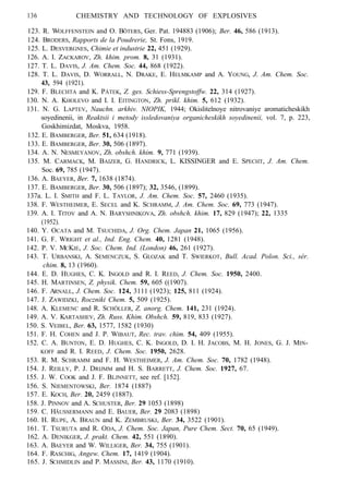 136 CHEMISTRY AND TECHNOLOGY OF EXPLOSIVES
123. R. WOLFFENSTEIN and O. BÖTERS, Ger. Pat. 194883 (1906); Ber. 46, 586 (1913).
124. BRODERS, Rapports de la Poudrerie, St. Fons, 1919.
125. L. DESVERGNES, Chimie et industrie 22, 451 (1929).
126. A. I. ZACKAROV, Zh. khim. prom. 8, 31 (1931).
127. T. L. DAVIS, J. Am. Chem. Soc. 44, 868 (1922).
128. T. L. DAVIS, D. WORRALL, N. DRAKE, E. HELMKAMP and A. YOUNG, J. Am. Chem. Soc.
43, 594 (1921).
129. F. BLECHTA and K. PÁTEK, Z. ges. Schiess-Sprengstoffw. 22, 314 (1927).
130. N. A. KHOLEVO and I. I. EITINGTON, Zh. prikl. khim. 5, 612 (1932).
131. N. G. LAPTEV, Nauchn. arkhiv. NIOPIK, 1944; Okislitelnoye nitrovaniye aromaticheskikh
soyedinenii, in Reaktsii i metody issledovaniya organicheskikh soyedinenii, vol. 7, p. 223,
Goskhimizdat, Moskva, 1958.
132. E. BAMBERGER, Ber. 51, 634 (1918).
133. E. BAMBERGER, Ber. 30, 506 (1897).
134. A. N. NESMEYANOV, Zh. obshch. khim. 9, 771 (1939).
135. M. CARMACK, M. BAIZER, G. HANDRICK, L. KISSINGER and E. SPECHT, J. Am. Chem.
Soc. 69, 785 (1947).
136. A. BAEYER, Ber. 7, 1638 (1874).
137. E. BAMBERGER, Ber. 30, 506 (1897); 32, 3546, (1899).
137a. L. I. SMITH and F. L. TAYLOR, J. Am. Chem. Soc. 57, 2460 (1935).
138. F. WESTHEIMER, E. SECEL and K. SCHRAMM, J. Am. Chem. Soc. 69, 773 (1947).
139. A. I. TITOV and A. N. BARYSHNIKOVA, Zh. obshch. khim. 17, 829 (1947); 22, 1335
(1952).
140. Y. OCATA and M. TSUCHIDA, J. Org. Chem. Japan 21, 1065 (1956).
141. G. F. WRIGHT et al., Ind. Eng. Chem. 40, 1281 (1948).
142. P. V. MCKIE, J. Soc. Chem. Ind. (London) 46, 261 (1927).
143. T. URBANSKI, A. SEMENCZUK, S. GLOZAK and T. SWIERKOT, Bull. Acad. Polon. Sci., sér.
chim. 8, 13 (1960).
144. E. D. HUGHES, C. K. INGOLD and R. I. REED, J. Chem. Soc. 1950, 2400.
145. H. MARTINSEN, Z. physik. Chem. 59, 605 ((1907).
146. F. ARNALL, J. Chem. Soc. 124, 3111 (1923); 125, 811 (1924).
147. J. ZAWIDZKI, Roczniki Chem. 5, 509 (1925).
148. A. KLEMENC and R. SCHÖLLER, Z. anorg. Chem. 141, 231 (1924).
149. A. V. KARTASHEV, Zh. Russ. Khim. Obshch. 59, 819, 833 (1927).
150. S. VEIBEL, Ber. 63, 1577, 1582 (1930)
151. F. H. COHEN and J. P. WIBAUT, Rec. trav. chim. 54, 409 (1955).
152. C. A. BUNTON, E. D. HUGHES, C. K. INGOLD, D. I. H. JACOBS, M. H. JONES, G. J. MIN-
KOFF and R. I. REED, J. Chem. Soc. 1950, 2628.
153. R. M. SCHRAMM and F. H. WESTHEIMER, J. Am. Chem. Soc. 70, 1782 (1948).
154. J. REILLY, P. J. DRIJMM and H. S. BARRETT, J. Chem. Soc. 1927, 67.
155. J. W. COOK and J. F. BLJNNETT, see ref. [152].
156. S. NIEMENTOWSKI, Ber. 1874 (1887)
157. E. KOCH, Ber. 20, 2459 (1887).
158. J. PINNOV and A. SCHUSTER, Ber. 29 1053 (1898)
159. C. HÃUSSERMANN and E. BAUER, Ber. 29 2083 (1898)
160. H. RUPE, A. BRAUN and K. ZEMBRUSKI, Ber. 34, 3522 (1901).
161. T. TSURUTA and R. ODA, J. Chem. Soc. Japan, Pure Chem. Sect. 70, 65 (1949).
162. A. DENIKGER, J. prakt. Chem. 42, 551 (1890).
163. A. BAEYER and W. WILLIGER, Ber. 34, 755 (1901).
164. F. RASCHIG, Angew. Chem. 17, 1419 (1904).
165. J. SCHMIDLIN and P. MASSINI, Ber. 43, 1170 (1910).
 