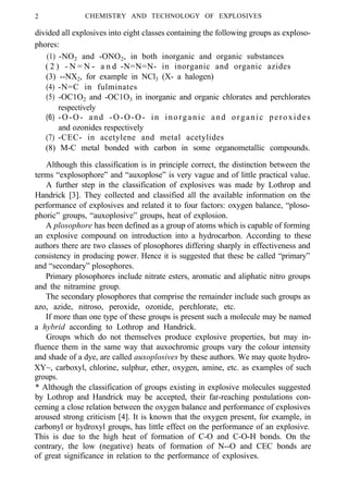2 CHEMISTRY AND TECHNOLOGY OF EXPLOSIVES
divided all explosives into eight classes containing the following groups as exploso-
phores:
(1) -NO2 and -ONO2, in both inorganic and organic substances
( 2 ) - N = N - a n d -N=N=N- in inorganic and organic azides
(3) --NX2, for example in NCl3 (X- a halogen)
(4) -N=C in fulminates
(5) -OC1O2 and -OC1O3 in inorganic and organic chlorates and perchlorates
respectively
(6) -O-O- and -O-O-O- in inorganic and organic peroxides
and ozonides respectively
(7) -CEC- in acetylene and metal acetylides
(8) M-C metal bonded with carbon in some organometallic compounds.
Although this classification is in principle correct, the distinction between the
terms “explosophore” and “auxoplose” is very vague and of little practical value.
A further step in the classification of explosives was made by Lothrop and
Handrick [3]. They collected and classified all the available information on the
performance of explosives and related it to four factors: oxygen balance, “ploso-
phoric” groups, “auxoplosive” groups, heat of explosion.
A plosophore has been defined as a group of atoms which is capable of forming
an explosive compound on introduction into a hydrocarbon. According to these
authors there are two classes of plosophores differing sharply in effectiveness and
consistency in producing power. Hence it is suggested that these be called “primary”
and “secondary” plosophores.
Primary plosophores include nitrate esters, aromatic and aliphatic nitro groups
and the nitramine group.
The secondary plosophores that comprise the remainder include such groups as
azo, azide, nitroso, peroxide, ozonide, perchlorate, etc.
If more than one type of these groups is present such a molecule may be named
a hybrid according to Lothrop and Handrick.
Groups which do not themselves produce explosive properties, but may in-
fluence them in the same way that auxochromic groups vary the colour intensity
and shade of a dye, are called auxoplosives by these authors. We may quote hydro-
XY~, carboxyl, chlorine, sulphur, ether, oxygen, amine, etc. as examples of such
groups.
* Although the classification of groups existing in explosive molecules suggested
by Lothrop and Handrick may be accepted, their far-reaching postulations con-
cerning a close relation between the oxygen balance and performance of explosives
aroused strong criticism [4]. It is known that the oxygen present, for example, in
carbonyl or hydroxyl groups, has little effect on the performance of an explosive.
This is due to the high heat of formation of C-O and C-O-H bonds. On the
contrary, the low (negative) heats of formation of N--O and CEC bonds are
of great significance in relation to the performance of explosives.
 