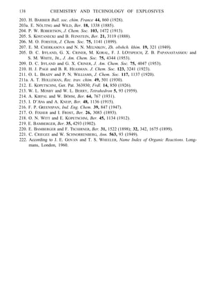 138 CHEMISTRY AND TECHNOLOGY OF EXPLOSIVES
203. H. BARBIER Bull. soc. chim. France 44, 860 (1928).
203a. E. NÖLTING and WILD, Ber. 18, 1338 (1885).
204. P. W. ROBERTSON, J. Chem. Soc. 103, 1472 (1913).
205. S. KOSTANECKI and B. FEINSTEIN, Ber. 21, 3119 (1888).
206. M. O. FORSTER, J. Chem. Soc. 75, 1141 (1899).
207. E. M. CHERKASOVA and N. N. MELNIKOV, Zh. obshch. khim. 19, 321 (1949).
205. D. C. IFFLAND, G. X. CRINER, M. KORAL, F. J. LOTSPEICH, Z. B. PAPANASTASSIOU and
S. M. WHITE, JR., J. Am. Chem. Soc. 75, 4344 (1953).
209. D. C. IFFLAND and G. X. CRINER, J. Am. Chem. Soc. 75, 4047 (1953).
210. H. J. PAGE and B. R. HEASMAN. J. Chem. Soc. 123, 3241 (1923).
211. O. L. BRADY and P. N. WILLIAMS, J. Chem. Soc. 117, 1137 (1920).
211a. A. T. HOLLEMAN, Rec. trav. chim. 49, 501 (1930).
212. E. KOPETSCHNI, Ger. Pat. 363930; Frdl. 14, 850 (1926).
213. W. L. MOSBY and W. L. BERRY, Tetrahedron 5, 93 (1959).
214. A. KIRPAL and W. BÖHM, Ber. 64, 767 (1931).
215. I. D’ANs and A. KNEIP, Ber. 48, 1136 (1915).
216. F. P. GREENSPAN, Ind. Eng. Chem. 39, 847 (1947).
217. O. FIXHER and I. FROST, Ber. 26, 3083 (1893).
218. O. N. WITT and E. KOPETSCHNI, Ber. 45, 1134 (1912).
219. E. BAMBERGER, Ber. 35, 4293 (1902).
220. E. BAMBERGER and F. TSCHIRNER, Ber. 31, 1522 (1898); 32, 342, 1675 (1899).
221. C. CRIEGEE and W. SCHNORRENBERG, Ann. 563, 93 (1949).
222. According to J. E. GOVAN and T. S. WHEELER, Name Index of Organic Reactions. Long-
mans, London, 1960.
 