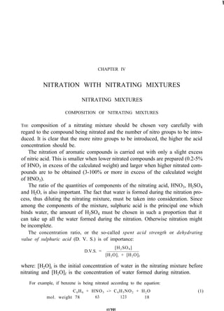 CHAPTER IV
NITRATION WITH NITRATING MIXTURES
NITRATING MIXTURES
COMPOSITION OF NITRATING MIXTURES
THE composition of a nitrating mixture should be chosen very carefully with
regard to the compound being nitrated and the number of nitro groups to be intro-
duced. It is clear that the more nitro groups to be introduced, the higher the acid
concentration should be.
The nitration of aromatic compounds is carried out with only a slight excess
of nitric acid. This is smaller when lower nitrated compounds are prepared (0.2-5%
of HNO3 in excess of the calculated weight) and larger when higher nitrated com-
pounds are to be obtained (3-100% or more in excess of the calculated weight
of HNO3).
The ratio of the quantities of components of the nitrating acid, HNO3, H2SO4
and H2O, is also important. The fact that water is formed during the nitration pro-
cess, thus diluting the nitrating mixture, must be taken into consideration. Since
among the components of the mixture, sulphuric acid is the principal one which
binds water, the amount of H2SO4 must be chosen in such a proportion that it
can take up all the water formed during the nitration. Otherwise nitration might
be incomplete.
The concentration ratio, or the so-called spent acid strength or dehydrating
value of sulphuric acid (D. V. S.) is of importance:
[H2SO4]
D.V.S. =
[H2O]i + [H2O]f
where: [H2O]i is the initial concentration of water in the nitrating mixture before
nitrating and [H2O]f is the concentration of water formed during nitration.
For example, if benzene is being nitrated according to the equation:
C6H6 + HNO3 -> C6H5NO2 + H2O
mol. weight 78 63 123 18
(1)
 