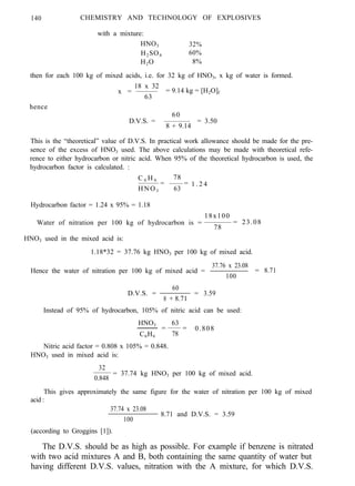 140 CHEMISTRY AND TECHNOLOGY OF EXPLOSIVES
with a mixture:
HNO3 32%
H2SO4 60%
H2O 8%
then for each 100 kg of mixed acids, i.e. for 32 kg of HNO3, x kg of water is formed.
18 x 32
x = = 9.14 kg = [H2O]f
63
hence
D.V.S. =
60
8 + 9.14
= 3.50
This is the “theoretical” value of D.V.S. In practical work allowance should be made for the pre-
sence of the excess of HNO3 used. The above calculations may be made with theoretical refe-
rence to either hydrocarbon or nitric acid. When 95% of the theoretical hydrocarbon is used, the
hydrocarbon factor is calculated. :
C 6 H 6 78
HNO3
=
63
= 1 . 2 4
Hydrocarbon factor = 1.24 x 95% = 1.18
18x100
Water of nitration per 100 kg of hydrocarbon is =
78
= 23.08
HNO3 used in the mixed acid is:
1.18*32 = 37.76 kg HNO3 per 100 kg of mixed acid.
Hence the water of nitration per 100 kg of mixed acid =
37.76 x 23.08
=
100
8.71
60
D.V.S. = =
8 + 8.71
3.59
Instead of 95% of hydrocarbon, 105% of nitric acid can be used:
HNO3 63
C6H6
= = 0.808
78
Nitric acid factor = 0.808 x 105% = 0.848.
HNO3 used in mixed acid is:
32
= 37.74 kg HNO3 per 100 kg of mixed acid.
0.848
This gives approximately the same figure for the water of nitration per 100 kg of mixed
acid :
37.74 x 23.08
100
8.71 and D.V.S. = 3.59
(according to Groggins [1]).
The D.V.S. should be as high as possible. For example if benzene is nitrated
with two acid mixtures A and B, both containing the same quantity of water but
having different D.V.S. values, nitration with the A mixture, for which D.V.S.
 