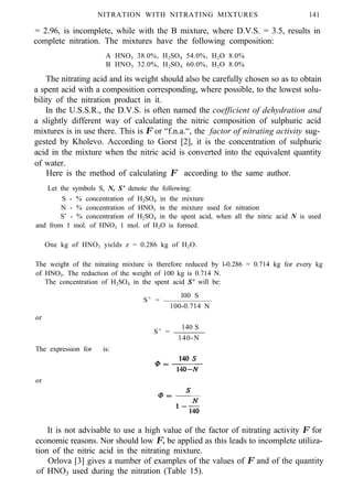 NITRATION WITH NITRATING MIXTURES 141
= 2.96, is incomplete, while with the B mixture, where D.V.S. = 3.5, results in
complete nitration. The mixtures have the following composition:
A HNO3 38.0%, H2SO4 54.0%, H2O 8.0%
B HNO3 32.0%, H2SO4 60.0%, H2O 8.0%
The nitrating acid and its weight should also be carefully chosen so as to obtain
a spent acid with a composition corresponding, where possible, to the lowest solu-
bility of the nitration product in it.
In the U.S.S.R., the D.V.S. is often named the coefficient of dehydration and
a slightly different way of calculating the nitric composition of sulphuric acid
mixtures is in use there. This is Φ or “f.n.a.“, the factor of nitrating activity sug-
gested by Kholevo. According to Gorst [2], it is the concentration of sulphuric
acid in the mixture when the nitric acid is converted into the equivalent quantity
of water.
Here is the method of calculating Φ according to the same author.
Let the symbols S, N, S’ denote the following:
S - % concentration of H2SO4 in the mixture
N - % concentration of HNO3 in the mixture used for nitration
S’ - % concentration of H2SO4 in the spent acid, when all the nitric acid N is used
and from 1 mol. of HNO3 1 mol. of H2O is formed.
One kg of HNO3 yields z = 0.286 kg of H2O.
The weight of the nitrating mixture is therefore reduced by l-0.286 = 0.714 kg for every kg
of HNO3. The reduction of the weight of 100 kg is 0.714 N.
The concentration of H2SO4 in the spent acid S’ will be:
l00 S
S’ =
100-0.714 N
or
140 S
S’ =
140-N
The expression for is:
or
It is not advisable to use a high value of the factor of nitrating activity Φ for
economic reasons. Nor should low Φ, be applied as this leads to incomplete utiliza-
tion of the nitric acid in the nitrating mixture.
Orlova [3] gives a number of examples of the values of Φ and of the quantity
of HNO3 used during the nitration (Table 15).
 