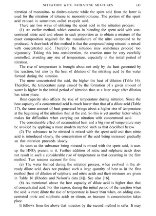 NITRATION WITH NITRATING MIXTURES 143
nitration of mononitro- to dinitro-toluene while the spent acid from the latter is
used for the nitration of toluene to mononitrotoluene. The portion of the spent
acid re-used is sometimes called re-cycle acid.
There are two ways of utilizing the spent acid in the nitration process:
(1) An earlier method, which consists in blending the spent acid with con-
centrated nitric acid and oleum in such proportion as to obtain a mixture of the
exact composition required for the manufacture of the nitro compound to be
produced. A drawback of this method is that the compound being nitrated is mixed
with concentrated acid. Therefore the nitration may sometimes proceed too
vigorously. Taking this into consideration, the reaction must be very carefully
controlled, avoiding any rise of temperature, especially in the initial period of
nitration.
The rise of temperature is brought about not only by the heat generated by
the reaction, but also by the heat of dilution of the nitrating acid by the water
formed during the nitration.
The more concentrated the acid, the higher the heat of dilution (Table 16).
Therefore, the temperature jump caused by the formation of a given amount of
water is higher in the initial period of nitration than at a later stage after dilution
has taken place.
Heat capacity also affects the rise of temperature during nitration. Since the
heat capacity of a concentrated acid is much lower than that of a dilute acid (Table
17), the same amount of heat generated brings about a higher rise of temperature
at the beginning of the nitration than at the end. So this is yet another factor which
makes for difficulties when carrying out nitration with concentrated acid.
The considerable effect of accumulated heat and a big rise of temperature may
be avoided by applying a more modern method such as that described below.
(2) The substance to be nitrated is mixed with the spent acid and then nitric
acid is introduced slowly, the concentration of the acid being increased gradually
so that nitration proceeds slowly.
As soon as the substance being nitrated is mixed with the spent acid, it uses
up the HNO3 present in it. Further addition of nitric and sulphuric acids does
not result in such a considerable rise of temperature as that occurring in the first
method. Two reasons account for this:
(a) The water formed during the nitration process, when evolved in the al-
ready dilute acid, does not produce such a large quantity of heat as in the first
method (heat of dilution of sulphuric and nitric acids and their mixtures are given
in Table 16 (Rhodes and Nelson’s data [4]). See also [16].
(b) As mentioned above the heat capacity of dilute acid is higher than that
of concentrated acid. For this reason, during the initial period of the reaction when
the acid is more dilute the rise of temperature is lower than when, on adding con-
centrated nitric and sulphuric acids or oleum, an increase in concentration takes
place.
It follows from the above that nitration by the second method is safer. It may
 