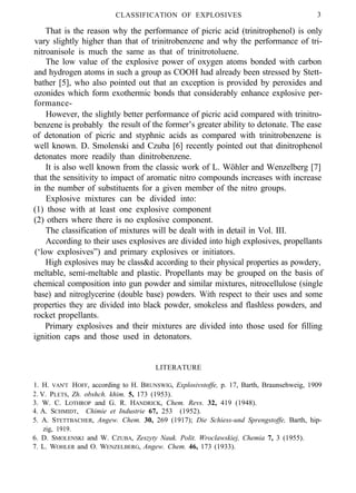 CLASSIFICATlON OF EXPLOSIVES 3
That is the reason why the performance of picric acid (trinitrophenol) is only
vary slightly higher than that of trinitrobenzene and why the performance of tri-
nitroanisole is much the same as that of trinitrotoluene.
The low value of the explosive power of oxygen atoms bonded with carbon
and hydrogen atoms in such a group as COOH had already been stressed by Stett-
bather [5], who also pointed out that an exception is provided by peroxides and
ozonides which form exothermic bonds that considerably enhance explosive per-
formance-
However, the slightly better performance of picric acid compared with trinitro-
benzene is probably the result of the former’s greater ability to detonate. The ease
of detonation of picric and styphnic acids as compared with trinitrobenzene is
well known. D. Smolenski and Czuba [6] recently pointed out that dinitrophenol
detonates more readily than dinitrobenzene.
It is also well known from the classic work of L. Wöhler and Wenzelberg [7]
that the sensitivity to impact of aromatic nitro compounds increases with increase
in the number of substituents for a given member of the nitro groups.
Explosive mixtures can be divided into:
(1) those with at least one explosive component
(2) others where there is no explosive component.
The classification of mixtures will be dealt with in detail in Vol. III.
According to their uses explosives are divided into high explosives, propellants
(‘low explosives”) and primary explosives or initiators.
High explosives may be class&d according to their physical properties as powdery,
meltable, semi-meltable and plastic. Propellants may be grouped on the basis of
chemical composition into gun powder and similar mixtures, nitrocellulose (single
base) and nitroglycerine (double base) powders. With respect to their uses and some
properties they are divided into black powder, smokeless and flashless powders, and
rocket propellants.
Primary explosives and their mixtures are divided into those used for filling
ignition caps and those used in detonators.
LITERATURE
1. H. VAN'T HOFF, according to H. BRUNSWIG, Explosivstoffe, p. 17, Barth, Braunsehweig, 1909
2. V. PLETS, Zh. obshch. khim. 5, 173 (1953).
3. W. C. LOTHROP and G. R. HANDRICK, Chem. Revs. 32, 419 (1948).
4. A. SCHMIDT, Chimie et Industrie 67, 253 (1952).
5. A. STETTBACHER, Angew. Chem. 30, 269 (1917); Die Schiess-und Sprengstoffe, Barth, hip-
zig, 1919.
6. D. SMOLENSKI and W. CZUBA, Zeszyty Nauk. Polit. Wroclawskiej, Chemia 7, 3 (1955).
7. L. WOHLER and O. WENZELBERG, Angew. Chem. 46, 173 (1933).
 