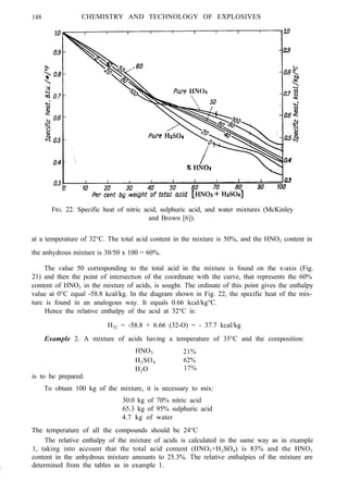 148 CHEMISTRY AND TECHNOLOGY OF EXPLOSIVES
FIG. 22. Specific heat of nitric acid, sulphuric acid, and water mixtures (McKinley
and Brown [6]).
at a temperature of 32°C. The total acid content in the mixture is 50%, and the HNO3 content in
the anhydrous mixture is 30/50 x 100 = 60%.
The value 50 corresponding to the total acid in the mixture is found on the x-axis (Fig.
21) and then the point of intersection of the coordinate with the curve, that represents the 60%
content of HNO3 in the mixture of acids, is sought. The ordinate of this point gives the enthalpy
value at 0°C equal -58.8 kcal/kg. In the diagram shown in Fig. 22, the specific heat of the mix-
ture is found in an analogous way. It equals 0.66 kcal/kg°C.
Hence the relative enthalpy of the acid at 32°C is:
H32 = -58.8 + 6.66 (32-O) = - 37.7 kcal/kg
Example 2. A mixture of acids having a temperature of 35°C and the composition:
HNO3 21%
H2SO4 62%
H2O 17%
is to be prepared.
To obtain 100 kg of the mixture, it is necessary to mix:
30.0 kg of 70% nitric acid
65.3 kg of 95% sulphuric acid
4.7 kg of water
The temperature of all the compounds should be 24°C
The relative enthalpy of the mixture of acids is calculated in the same way as in example
1, taking into account that the total acid content (HNO3+H2SO4) is 83% and the HNO3
content in the anhydrous mixture amounts to 25.3%. The relative enthalpies of the mixture are
I
determined from the tables as in example 1.
 