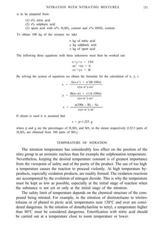 NITRATION WITH NITRATING MIXTURES 151
is to be prepared from:
(1) n% nitric acid
(2) s% sulphuric acid
(3) spent acid with n'% H2SO4 content and s'% HNO3 content.
To obtain 100 kg of the mixture we take
x kg of nitric acid
y kg sulphuric acid
z kg of spent acid
The following three equations with three unknowns must then be worked out:
x+y+z = 100
zn’ +xn = A
zs’+ys = B
By solving the system of equations we obtain the formulae for the calcnlation of X, y, r.
A(s-s’) + n’(B-100s)
x =
s(n-n')-ns'
B(n--n) + s’(A-100n)
y =
s(n-n’)-ns’
n(100s - B) - As
z =
s(n-n’)-m’
If oleum is used it is assumed that
s = p+1.225 g
where p and g are the percentages of H2SO4 and SO3 in the oleum respectively (122.5 parts of
H2SO4 are obtained from 100 parts of SO3).
TEMPERATURE OF NITRATION
The nitration temperature has considerably less effect on the position of the
nitro group in an aromatic nucleus than for example the sulphonation temperature.
Nevertheless, keeping the desired temperature constant is of greatest importance
from the viewpoint of safety and of the purity of the product. The use of too high
a temperature causes the reaction to proceed violently. At high temperature by-
products, especially oxidation products, are readily formed. The oxidation reactions
are accompanied by the evolution of nitrogen dioxide. This is why the temperature
must be kept as low as possible, especially at the initial stage of reaction when
the substance is not yet or only at the initial stage of the nitration.
The safety limit of temperature depends on the chemical structure of the com-
pound being nitrated. For example, in the nitration of dinitrotoluene to trinitro-
toluene or of phenol to picric acid, temperatures near 120°C and over are consi-
dered dangerous. In the nitration of dimethylaniline to tetryl, a temperature higher
than 80°C must be considered dangerous. Esterification with nitric acid should
be carried out at a temperature close to room temperature or lower.
 
