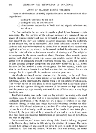 152 CHEMISTRY AND TECHNOLOGY OF EXPLOSIVES
MIXING OF REAGENTS DURING NITRATION
There are three methods of mixing organic substances to be nitrated with nitra-
ting mixtures:
(1) adding the substance to the acid,
(2) adding the acid to the substance,
(3) simultaneous introduction of both acid and organic substance into
the nitrator.
The first method is the one most frequently applied. It has, however, certain
drawbacks. The first portions of the nitrated substance are introduced into an
excess of nitrating mixture and may be converted to a higher degree of nitration
than required and may also undergo oxidation processes; hence the uniformity
of the product may not be satisfactory. Also some substances sensitive to con-
centrated acid may be decomposed by contact with an excess of acid necessitating
application of the second method. In the second method the substance to be ni-
trated is contacted with an inadequate quantity of nitrating acid. This might be
advantageous for the reason mentioned above. However, when aromatic hydro-
carbons with alkyl side groups (e.g. toluene) are nitrated, reaction of the hydro-
carbon with an inadequate amount of nitrating mixture may lead to the formation
of dark coloured complex compounds and even tarry matter (see p. 77). In this
instance the first method is more advantageous. The best method, which con-
sists in simultaneous introduction of both reactants into the nitrator, has the ad-
vantage that it is applicable in continuous nitration processes.
As already mentioned earlier, nitration proceeds mainly in the acid phase.
Strictly speaking the acid phase consists of an acid saturated with an organic
substance. On the other hand, the organic phase is in turn saturated with an acid.
The reaction rate in an acid phase is much higher than that in an organic phase
(see p. 40). By vigorous stirring the contents of the nitrator are kept emulsified
and the phases are kept mutually saturated due to diffusion over a very large
interfacial area.
Insufficient mixing may easily result in a low nitration rate owing to the small
interfacial area. It can also lead to a non-uniform nitration process. Owing to
inadequate construction of the stirrer, too low a speed of rotation, or an inter-
ruption in stirring, so-called dead spaces may easily be formed in which non nitra-
ted or not fully nitrated substances accumulate. If a rather large quantity of the
mixture is stirred suddenly, rapid extension of the interfacial area takes place,
followed by the generation of large amounts of heat and a rise in temperature.
This may cause a spontaneous decomposition of the reaction mass in the nitrator,
and then an explosion.
Such an accident, well known in the history of the chemical industry, happened
at the Rummelsburg factory in 1914 during the nitration of benzene. The trans-
mission belt slipped off and caused the stirrer to stop. In spite of this benzene
continued to flow into the nitrator. When the fault was noticed, the stirrer
 