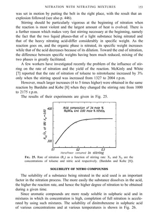 NITRATION WITH NITRATING MIXTURES 153
was set in motion by putting the belt in the right place, with the result that an
explosion followed (see also p. 446).
Stirring should be particularly vigorous at the beginning of nitration when
the reaction is most violent and the largest amount of heat is evolved. There is
a further reason which makes very fast stirring necessary at the beginning, namely
the fact that the two liquid phases-that of a light substance being nitrated and
that of the heavy nitrating acid-differ considerably in specific weight. As the
reaction goes on, and the organic phase is nitrated, its specific weight increases
while that of the acid decreases because of its dilution. Toward the end of nitration,
the difference between specific weights having been much reduced, mixing of the
two phases is greatly facilitated.
A few workers have investigated recently the problem of the influence of stir-
ring on the rate of nitration and the yield of the reaction. McKinly and White
[7] reported that the rate of nitration of toluene to nitrotoluene increased by 3%
only when the stirring speed was increased from 1327 to 2004 r.p.m.
However, much larger increases (4 to 5 times higher) were obtained in the same
reaction by Barduhn and Kobe [8] when they changed the stirring rate from 1000
to 2175 r.p.m.
The results of their experiments are given in Fig. 25.
HorsePower consumed in stirring
FIG. 25. Rate of nitration (Ra) as a function of stirring rate: XT and XN are the
concentrations of toluene and nitric acid respectively. (Barduhn and Kobe [8]).
SOLUBILITY OF NITRO COMPOUNDS
The solubility of a substance being nitrated in the acid used is an important
factor in the nitration process. The more easily the substance dissolves in the acid,
the higher the reaction rate, and hence the higher degree of nitration to be obtained
during a given time.
Since aromatic compounds are more ready soluble in sulphuric acid and in
mixtures in which its concentration is high, completion of full nitration is accele-
rated by using such mixtures. The solubility of dinitrobenzene in sulphuric acid
of various concentrations and at various temperatures is shown in Fig. 26.
 