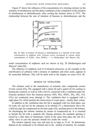 NITRATION WITH NITRATING MIXTURES 155
Figure 27 shows the influence of the concentration of a nitrating mixture on the
nitration of nitrobenzene and the phase conditions at the completion of the nitration
of nitrobenzene to dinitrobenzene, after cooling the mixture down to 35°C. The
relationship between the rate of nitration of benzene to dinitrobenzene and the
FIG. 28. Rate of nitration of benzene to dinitrobenzene as a function of the molar
concentration of sulphuric acid. (Various curves correspond to various molar
concentrations of H2SO4, when [HNO3] = 1.) (Hetherington and Masson [9]).
molar concentration of sulphuric acid arc shown in Fig. 28 (Hetherington and
Masson’s data [9]).
The influence of sulphuric acid in O-nitration processes, as for example in the
esterification of cellulose with a mixture of sulphuric and nitric acids, appears to
be somewhat different. This will be dealt with in the chapter on esters (Vol. II).
DESIGN OF NITRATORS
The nitrators used in the manufacture of aromatic nitro compounds consist
of iron vessels (Fig. 29), equipped with a stirrer (I) and a jacket (2) for cooling or
heating the contents, as well as with a lid (3), connected with a ventilation pipe (4).
Gaseous products from the nitration process (NO, NO2, HNO3, SO3, SO2, CO,
CO2) are conducted away through it. The ventilation duct is equipped with a
sight glass (5), which permits the observation of waste gases - mainly their colour.
In addition to the ventilation duct the lid is equipped with two feed pipes, one
for acids, (6), and one for the substance to be nitrated, (7), a thermometer sleeve (8),
a delivery pipe for compressed air (9) and a pipe (10), reaching down to the bottom,
for discharging the nitrator contents by means of compressed air. It is essential
to furnish the lid with a manhole (II). During nitration, the manhole opening is
closed by a thin sheet of aluminium, which at the same time plays the role of a
safety valve in case the pressure should rise inside the vessel.
The nitrator capacity may vary and may be as large as 15 m3
. Its dimensions
depend on the compound to be nitrated and on the method of nitration; for example,
 