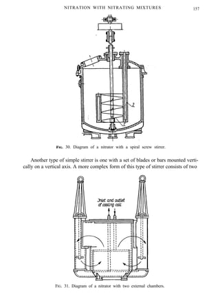 NITRATION WITH NITRATING MIXTURES 157
FIG. 30. Diagram of a nitrator with a spiral screw stirrer.
Another type of simple stirrer is one with a set of blades or bars mounted verti-
cally on a vertical axis. A more complex form of this type of stirrer consists of two
FIG. 31. Diagram of a nitrator with two external chambers.
 