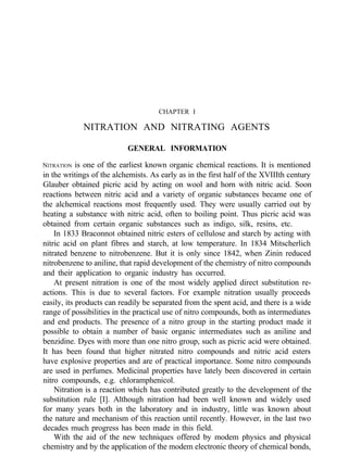 CHAPTER I
NITRATION AND NITRATING AGENTS
GENERAL INFORMATION
NITRATION is one of the earliest known organic chemical reactions. It is mentioned
in the writings of the alchemists. As early as in the first half of the XVIIIth century
Glauber obtained picric acid by acting on wool and horn with nitric acid. Soon
reactions between nitric acid and a variety of organic substances became one of
the alchemical reactions most frequently used. They were usually carried out by
heating a substance with nitric acid, often to boiling point. Thus picric acid was
obtained from certain organic substances such as indigo, silk, resins, etc.
In 1833 Braconnot obtained nitric esters of cellulose and starch by acting with
nitric acid on plant fibres and starch, at low temperature. In 1834 Mitscherlich
nitrated benzene to nitrobenzene. But it is only since 1842, when Zinin reduced
nitrobenzene to aniline, that rapid development of the chemistry of nitro compounds
and their application to organic industry has occurred.
At present nitration is one of the most widely applied direct substitution re-
actions. This is due to several factors. For example nitration usually proceeds
easily, its products can readily be separated from the spent acid, and there is a wide
range of possibilities in the practical use of nitro compounds, both as intermediates
and end products. The presence of a nitro group in the starting product made it
possible to obtain a number of basic organic intermediates such as aniline and
benzidine. Dyes with more than one nitro group, such as picric acid were obtained.
It has been found that higher nitrated nitro compounds and nitric acid esters
have explosive properties and are of practical importance. Some nitro compounds
are used in perfumes. Medicinal properties have lately been discovered in certain
nitro compounds, e.g. chloramphenicol.
Nitration is a reaction which has contributed greatly to the development of the
substitution rule [I]. Although nitration had been well known and widely used
for many years both in the laboratory and in industry, little was known about
the nature and mechanism of this reaction until recently. However, in the last two
decades much progress has been made in this field.
With the aid of the new techniques offered by modem physics and physical
chemistry and by the application of the modem electronic theory of chemical bonds,
 