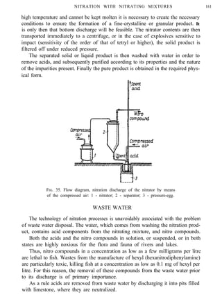 NITRATION WITH NITRATING MIXTURES 161
high temperature and cannot be kept molten it is necessary to create the necessary
conditions to ensure the formation of a fine-crystalline or granular product. It
is only then that bottom discharge will be feasible. The nitrator contents are then
transported immediately to a centrifuge, or in the case of explosives sensitive to
impact (sensitivity of the order of that of tetryl or higher), the solid product is
filtered off under reduced pressure.
The separated solid or liquid product is then washed with water in order to
remove acids, and subsequently purified according to its properties and the nature
of the impurities present. Finally the pure product is obtained in the required phys-
ical form.
FIG. 35. Flow diagram, nitration discharge of the nitrator by means
of the compressed air: 1 - nitrator; 2 - separator; 3 - pressure-egg.
WASTE WATER
The technology of nitration processes is unavoidably associated with the problem
of waste water disposal. The water, which comes from washing the nitration prod-
uct, contains acid components from the nitrating mixture, and nitro compounds.
Both the acids and the nitro compounds in solution, or suspended, or in both
states are highly noxious for the flora and fauna of rivers and lakes.
Thus, nitro compounds in a concentration as low as a few milligrams per litre
are lethal to fish. Wastes from the manufacture of hexyl (hexanitrodiphenylamine)
are particularly toxic, killing fish at a concentration as low as 0.1 mg of hexyl per
litre. For this reason, the removal of these compounds from the waste water prior
to its discharge is of primary importance.
As a rule acids are removed from waste water by discharging it into pits filled
with limestone, where they are neutralized.
 