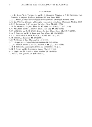 164 CHEMISTRY AND TECHNOLOGY OF EXPLOSIVES
LITERATURE
1. L. P. KUHN, W. J. TAYLOR, JR. and P. H. GROGGINS, Nitration in P. H. GROGGINS, Unit
Processes in Organic Synthesis, McGraw-Hill, New York, 1958.
2. A. G. GORST, Khimiya i tekhnologiya m’trosoyedinenii, Oborongiz, Moskva, 1940.
3. E. Yu. ORLOVA, Khimiya i tekhnologiya vzryvchatykh veshchestv, Oborongiz, Moskva, 1960.
4. F. E. RHODES and C. C. NELSON, Ind. Eng. Chem. 30, 648 (1938).
5. M. SH. GELFMAN, Zh. prikl. khim. 21, 42, 1099, 1272 (1948); 23, 913 (1950).
6. C. MCKINLEY and G. G. BROWN, Chem. Met. Eng. 49, 142 (1942).
7. C. MCKINLEY and R. R. WHITE, Trans. Am. Inst. Chem. Engrs. 40, 143-75 (1944).
8. A. J. BARDUHN and K. A. KOBE. Ind. Eng. Chem. 48, 1305 (1956).
9. J. A. HETHERINGTON and I. MASSON, J. Chem. Soc. 1933, 105.
10. D. ERIKSON, J. Bacterial. 41. 271 (1941).
11. F. W. MOORE. J. Gen. Microbial. 3, 143 (1949).
12. T. I. ROOOVSKAYA, Mikrobiologiyu (Moskva) 20, 265 (1951).
13. J. R. SIMPSON and W. C. EVANS, Biochem. J. 55, (2), XXIV (1953).
14. H. J. PETERSEN, according to JENSEN and GUNDERSEN, ref. [15].
15. H. J. JENSEN and K. GUNDERSEN, Nature 175, 341 (1955).
16. P. PAXAL and M. GARNIER, M6m. poudres 20, 29 (1923).
17. PRÉTAT, Mim. poudres 24 119 (1930-31).
 