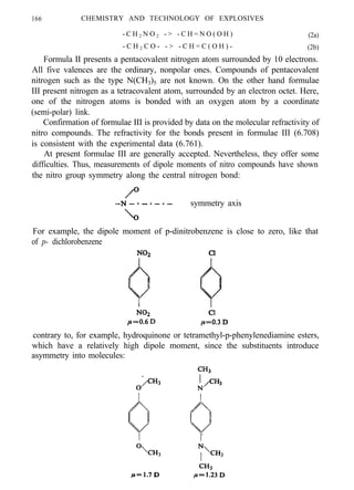 166 CHEMISTRY AND TECHNOLOGY OF EXPLOSIVES
- C H 2 N O 2 - > - C H = N O ( O H ) (2a)
- C H 2 C O - - > - C H = C ( O H ) - (2b)
Formula II presents a pentacovalent nitrogen atom surrounded by 10 electrons.
All five valences are the ordinary, nonpolar ones. Compounds of pentacovalent
nitrogen such as the type N(CH3)5 are not known. On the other hand formulae
III present nitrogen as a tetracovalent atom, surrounded by an electron octet. Here,
one of the nitrogen atoms is bonded with an oxygen atom by a coordinate
(semi-polar) link.
Confirmation of formulae III is provided by data on the molecular refractivity of
nitro compounds. The refractivity for the bonds present in formulae III (6.708)
is consistent with the experimental data (6.761).
At present formulae III are generally accepted. Nevertheless, they offer some
difficulties. Thus, measurements of dipole moments of nitro compounds have shown
the nitro group symmetry along the central nitrogen bond:
symmetry axis
For example, the dipole moment of p-dinitrobenzene is close to zero, like that
of p- dichlorobenzene
contrary to, for example, hydroquinone or tetramethyl-p-phenylenediamine esters,
which have a relatively high dipole moment, since the substituents introduce
asymmetry into molecules:
 
