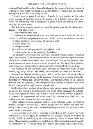 NITRATION AND NITRATING AGENTS 5
certain difficult problems have been elucidated in the course of extensive research
so that now what might be defined as a modern theory of nitration can be outlined,
although it is still far from being perfect.
Nitration can be carried out either directly by introduction of the nitro
group in place of hydrogen atom or by adding it to a double bond, or else indi-
rectly, by introducing into a compound a group which can readily be substi-
tuted by the nitro group.
The following nitrating agents are most frequently used for the direct intro-
duction of the nitro group:
(1) concentrated nitric acid
(2) mixtures of concentrated nitric acid and concentrated sulphuric acid (or
oleum) in different proportions-these are usually known as nitrating mixtures
(3) alkali nitrates in the presence of sulphuric acid
(4) dilute nitric acid
(5) nitrogen dioxide
(6) a solution of nitrogen dioxide in sulphuric acid
(7) nitrogen dioxide in the presence of catalysts.
For laboratory experiments and sometimes in industry more expensive nitrating
agents may be used, as for example solutions of nitric acid in inert organic solvents
(chloroform, carbon tetrachloride, ether, nitromethane, etc.), or a solution of nitric
acid in phosphoric or acetic acids or in acetic anhydride. The use of these nitrating
agents may be of some practical value and will be discussed later on in detail.
For nitrating on the laboratory scale, mixtures of nitric acid esters or acyl
nitrates, e.g. acetyl nitrate CH3CONO3, and sulphuric acid may also be used.
Several lesser known nitrating agents, which can find practical use on a labo-
ratory scale are metal nitrates in the presence of acetic acid or acetic anhydride,
described by Menke [2], tetranitromethane and hexanitroethane in an alkaline
medium, used by Schmidt [3], and nitroguanidine in solution in sulphuric acid, used
for the nitration of aromatic amines and phenols.
Besides these direct methods of introducing nitro groups, several indirect methods
are known that consist in the introduction of a group which can readily be substitu-
ted by a nitro group. In one of these which is widely used in the nitration of phenols,
a compound is sulphonated and subsequently, by reaction with nitric acid, the
sulpho group is replaced by the nitro group.
Other indirect nitration methods applied on an industrial scale, for nitrating
phenols, comprise: introducing a nitroso groups into the phenol and then oxi-
dizing it to the nitro group, and a method involving oxidation of a primary amino
group to the nitro group.
In experimental work indirect methods of introducing nitro groups find wide
application as, for example, the substitution of a halogen (iodine or bromine in
an alkyl iodide or bromide) by the Nitro group, by means of silver nitrite (the
Victor Meyer reaction), and the new modification of this method described recently
by Kornblum et al. [4, 4a], in which alkyl halides are reacted with sodium nitrite.
 