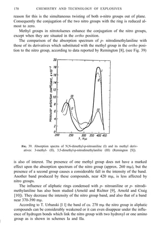 170 CHEMISTRY AND TECHNOLOGY OF EXPLOSIVES
reason for this is the simultaneous twisting of both o-nitro groups out of plane.
Consequently the conjugation of the two nitro groups with the ring is reduced al-
most to zero.
Methyl groups in nitrotoluenes enhance the conjugation of the nitro groups,
except when they are situated in the ortho position.
The comparison of the absorption spectrum of p- nitrodimethylaniline with
those of its derivatives which substituted with the methyl group in the ortho posi-
tion to the nitro group, according to data reported by Remington [8], (see Fig. 39)
FIG. 39. Absorption spectra of N,N-dimethyl-p-nitroaniline (I) and its methyl deriv-
atives: 3-methyl- (II), 3,5-dimethyl-p-nitrodimethylaniliie (III) (Remington [S]).
is also of interest. The presence of one methyl group does not have a marked
effect upon the absorption spectrum of the nitro group (approx. 260 mµ), but the
presence of a second group causes a considerable fall in the intensity of the band.
Another band produced by these compounds, near 420 mµ, is less affected by
nitro groups.
The influence of aliphatic rings condensed with p- nitroaniline or p- nitrodi-
methylaniline has also been studied (Arnold and Richter [9], Arnold and Craig
[10]). They decrease the intensity of the nitro group band, and also that of a band
near 370-390 mµ.
According to T. Urbanski [l l] the band of cu. 270 mµ the nitro group in aliphatic
compounds can be considerably weakened or it can even disappear under the influ-
ence of hydrogen bonds which link the nitro group with two hydroxyl or one amino
I
group as is shown in schemes Ia and IIa.
 
