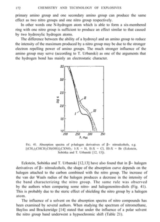 172 CHEMISTRY AND TECHNOLOGY OF EXPLOSIVES
primary amino group and one secondary amino group can produce the same
effect as two nitro groups and one nitro group respectively.
In other words one N-hydrogen atom which is able to form a six-membered
ring with one nitro group is sufficient to produce an effect similar to that caused
by two hydroxylic hydrogen atoms.
The difference between the ability of a hydroxyl and an amino group to reduce
the intensity of the maximum produced by a nitro group may be due to the stronger
electron repelling power of amino groups. The much stronger influence of the
amino group may serve (according to T. Urbanski) as one of the arguments that
the hydrogen bond has mainly an electrostatic character.
FIG. 41. Absorption spectra of p-halogen derivatives of β− nitroalcohols, e.g.
[(CH3)2CHCH2CH(OH)]2CXNO2: I-X = H, II-X = Cl, III-X = Br (Eckstein,
Sobótka and T. Urbanski [12, 13]).
Eckstein, Sobótka and T. Urbanski [12,13] have also found that in β− halogen
derivatives of β− nitroalcohols, the shape of the absorption curve depends on the
halogen attached to the carbon combined with the nitro group. The increase of
the van der Waals radius of the halogen produces a decrease in the intensity of
the band characterizing the nitro group. The same rule was observed
by the authors when comparing some nitro- and halogenonitro-diols (Fig. 41).
This is probably due to the steric effect of shielding the nitro group by a halogen
atom.
The influence of a solvent on the absorption spectra of nitro compounds has
been examined by several authors. When studying the spectrum of nitromethane,
Bayliss and Brackenridge [14] stated that under the influence of a polar solvent
the nitro group band underwent a hypsochromic shift (Table 21).
 