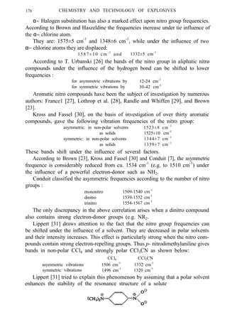 176 CHEMISTRY AND TECHNOLOGY OF EXPLOSIVES
α− Halogen substitution has also a marked effect upon nitro group frequencies.
According to Brown and Haszeldine the frequencies increase under tie influence of
the α− chlorine atom.
They are: 1575±5 cm-1
and 1348±6 cm-1
, while under the influence of two
α− chlorine atoms they are displaced:
1587±10 cm - 1
and 1332±5 cm-1
According to T. Urbanski [26] the bands of the nitro group in aliphatic nitro
compounds under the influence of the hydrogen bond can be shifted to lower
frequencies :
for asymmetric vibrations by 12-24 cm-1
for symmetric vibrations by 30-42 cm-l
Aromatic nitro compounds have been the subject of investigation by numerous
authors: France1 [27], Lothrop et al. [28], Randle and Whiffen [29], and Brown
[23].
Kross and Fassel [30], on the basis of investigation of over thirty aromatic
compounds, gave the following vibration frequencies of the nitro group:
asymmetric: in non-polar solvents 1523±8 cm-1
as solids 1525±10 cm-1
symmetric: in non-polar solvents 1344±7 cm-1
as solids 1339±7 cm-1
These bands shift under the influence of several factors.
According to Brown [23], Kross and Fassel [30] and Conduit [7], the asymmetric
frequence is considerably reduced from cu. 1534 cm-1
(e.g. to 1510 cm-1
) under
the influence of a powerful electron-donor such as NH2.
Conduit classified the asymmetric frequencies according to the number of nitro
groups :
mononitro 1509-1540 cm-1
dinitro 1539-1552 cm-1
trinitro 1554-1567 cm-1
The only discrepancy in the above correlation arises when a dinitro compound
also contains strong electron-donor groups (e.g. NR2.
Lippert [31] draws attention to the fact that the nitro group frequencies can
be shifted under the influence of a solvent. They are decreased in polar solvents
and their intensity increases. This effect is particularly strong when the nitro com-
pounds contain strong electron-repelling groups. Thus p- nitrodimethylaniline gives
bands in non-polar CCl4 and strongly polar CCl3CN as shown below:
CCl4 CCl3CN
asymmetric vibrations 1506 cm-1
1332 cm-1
symmetric vibrations 1496 cm-1
1320 cm-1
Lippert [31] tried to explain this phenomenon by assuming that a polar solvent
enhances the stability of the resonance structure of a solute
 