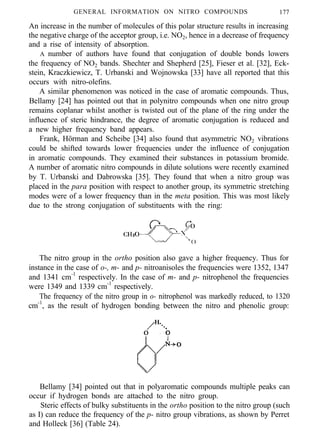 GENERAL INFORMATION ON NITRO COMPOUNDS 177
An increase in the number of molecules of this polar structure results in increasing
the negative charge of the acceptor group, i.e. NO2, hence in a decrease of frequency
and a rise of intensity of absorption.
A number of authors have found that conjugation of double bonds lowers
the frequency of NO2 bands. Shechter and Shepherd [25], Fieser et al. [32], Eck-
stein, Kraczkiewicz, T. Urbanski and Wojnowska [33] have all reported that this
occurs with nitro-olefins.
A similar phenomenon was noticed in the case of aromatic compounds. Thus,
Bellamy [24] has pointed out that in polynitro compounds when one nitro group
remains coplanar whilst another is twisted out of the plane of the ring under the
influence of steric hindrance, the degree of aromatic conjugation is reduced and
a new higher frequency band appears.
Frank, Hörman and Scheibe [34] also found that asymmetric NO2 vibrations
could be shifted towards lower frequencies under the influence of conjugation
in aromatic compounds. They examined their substances in potassium bromide.
A number of aromatic nitro compounds in dilute solutions were recently examined
by T. Urbanski and Dabrowska [35]. They found that when a nitro group was
placed in the para position with respect to another group, its symmetric stretching
modes were of a lower frequency than in the meta position. This was most likely
due to the strong conjugation of substituents with the ring:
The nitro group in the ortho position also gave a higher frequency. Thus for
instance in the case of o-, m- and p- nitroanisoles the frequencies were 1352, 1347
and 1341 cm-1
respectively. In the case of m- and p- nitrophenol the frequencies
were 1349 and 1339 cm-1
respectively.
The frequency of the nitro group in o- nitrophenol was markedly reduced, to 1320
cm-1
, as the result of hydrogen bonding between the nitro and phenolic group:
Bellamy [34] pointed out that in polyaromatic compounds multiple peaks can
occur if hydrogen bonds are attached to the nitro group.
Steric effects of bulky substituents in the ortho position to the nitro group (such
as I) can reduce the frequency of the p- nitro group vibrations, as shown by Perret
and Holleck [36] (Table 24).
 