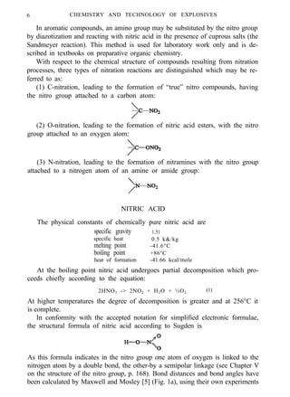 6 CHEMISTRY AND TECHNOLOGY OF EXPLOSIVES
In aromatic compounds, an amino group may be substituted by the nitro group
by diazotization and reacting with nitric acid in the presence of cuprous salts (the
Sandmeyer reaction). This method is used for laboratory work only and is de-
scribed in textbooks on preparative organic chemistry.
With respect to the chemical structure of compounds resulting from nitration
processes, three types of nitration reactions are distinguished which may be re-
ferred to as:
(1) C-nitration, leading to the formation of “true” nitro compounds, having
the nitro group attached to a carbon atom:
(2) O-nitration, leading to the formation of nitric acid esters, with the nitro
group attached to an oxygen atom:
(3) N-nitration, leading to the formation of nitramines with the nitro group
attached to a nitrogen atom of an amine or amide group:
NITRIC ACID
The physical constants of chemically pure nitric acid are
specific gravity 1.51
specific heat 0.5 k&/kg
melting point -41.6°C
boiling point +86°C
heat of formation -41.66 kcal/mole
At the boiling point nitric acid undergoes partial decomposition which pro-
ceeds chiefly according to the equation:
2HNO3 -> 2NO2 + H2O + ½O2 (1)
At higher temperatures the degree of decomposition is greater and at 256°C it
is complete.
In conformity with the accepted notation for simplified electronic formulae,
the structural formula of nitric acid according to Sugden is
As this formula indicates in the nitro group one atom of oxygen is linked to the
nitrogen atom by a double bond, the other-by a semipolar linkage (see Chapter V
on the structure of the nitro group, p. 168). Bond distances and bond angles have
been calculated by Maxwell and Mosley [5] (Fig. 1a), using their own experiments
 