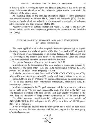 GENERAL INFORMATION ON NITRO COMPOUNDS 179
in benzoic acid). According to Perret and Holleck [36], this is due to the out-of-
plane deformation vibrations of the carboxylic group which occur under the
influence of the nitro groups.
An extensive study of the infra-red absorption spectra of nitro compounds
was reported recently by Pristera, Halik, Castelli and Fredericks [37a]. The fol-
lowing are bands which are valuable in the structural investigation of unknown
nitro compounds and their mixtures (Table 25).
Recently a number of authors (Holder and Klein [38], Ogg Jr. and Ray [39]
have examined certain nitro compounds, particularly in comparison with the nitrite
ion (NO2
-
).
NUCLEAR MAGNETIC RESONANCE AND X-RAY EXAMINATION
OF NITRO COMPOUNDS
The major application of nuclear magnetic resonance spectroscopy to organic
chemistry involves the study of proton shifts (the “chemical shift” of proton),
The aromatic proton frequencies of substituted benzenes fall between 2.0 and
3.5 according to the number and nature of the substituents. Corio and Dailey
[39a] have examined a number of monosubstituted benzenes.
The proton frequency of benzene was found to be 2.73.
In nitrobenzene the frequencies of the meta and para protons are lowered by
the figures of the same order (-0.30 and -0.42 respectively), whereas the ortho
protons are of much lower frequency (-0.97).
A similar phenomenon was found with COOH, COCl, COOCH3 and CCl3,
whereas CN lowers the frequency by 0.30 equally in all three positions: o-, m- and p-.
Schmidt, Brown and D. Williams [40] examined the nuclear magnetic resonance
of 14
N in three aromatic nitro compounds: nitrobenzene, nitrobenzoic acid, di-
nitrobenzoyl chloride.
In all three compounds the 14
N peak was observed. In each case the peak was
not so wide as in NO2
-
ion and considerably wider than that in the NO3
-
ion.
The broadness occurring with nitro groups (and even greater broadness in the
NO2
-
ion) was indicative of large electric asymmetries at 14
N in these groups.
The shifts measured ranged from 165 milligauss in an ether solution of
(NO2)2C6H3COCl to 230 milligauss in C6H5NO2, in a field of 10,700 gauss
(NH4
+
as a standard).
X-ray investigations indicate that the nitro group has a planar or near-planar
structure, and that the atom distances and the bond angles for the nitro group
of dinitrobenzene are:
 