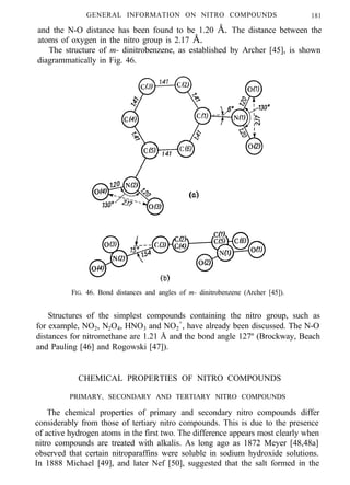 GENERAL INFORMATION ON NITRO COMPOUNDS 181
and the N-O distance has been found to be 1.20 Å. The distance between the
atoms of oxygen in the nitro group is 2.17 Å.
The structure of m- dinitrobenzene, as established by Archer [45], is shown
diagrammatically in Fig. 46.
FIG. 46. Bond distances and angles of m- dinitrobenzene (Archer [45]).
Structures of the simplest compounds containing the nitro group, such as
for example, NO2, N2O4, HNO3 and NO2
+
, have already been discussed. The N-O
distances for nitromethane are 1.21 Å and the bond angle 127º (Brockway, Beach
and Pauling [46] and Rogowski [47]).
CHEMICAL PROPERTIES OF NITRO COMPOUNDS
PRIMARY, SECONDARY AND TERTIARY NITRO COMPOUNDS
The chemical properties of primary and secondary nitro compounds differ
considerably from those of tertiary nitro compounds. This is due to the presence
of active hydrogen atoms in the first two. The difference appears most clearly when
nitro compounds are treated with alkalis. As long ago as 1872 Meyer [48,48a]
observed that certain nitroparaffins were soluble in sodium hydroxide solutions.
In 1888 Michael [49], and later Nef [50], suggested that the salt formed in the
 